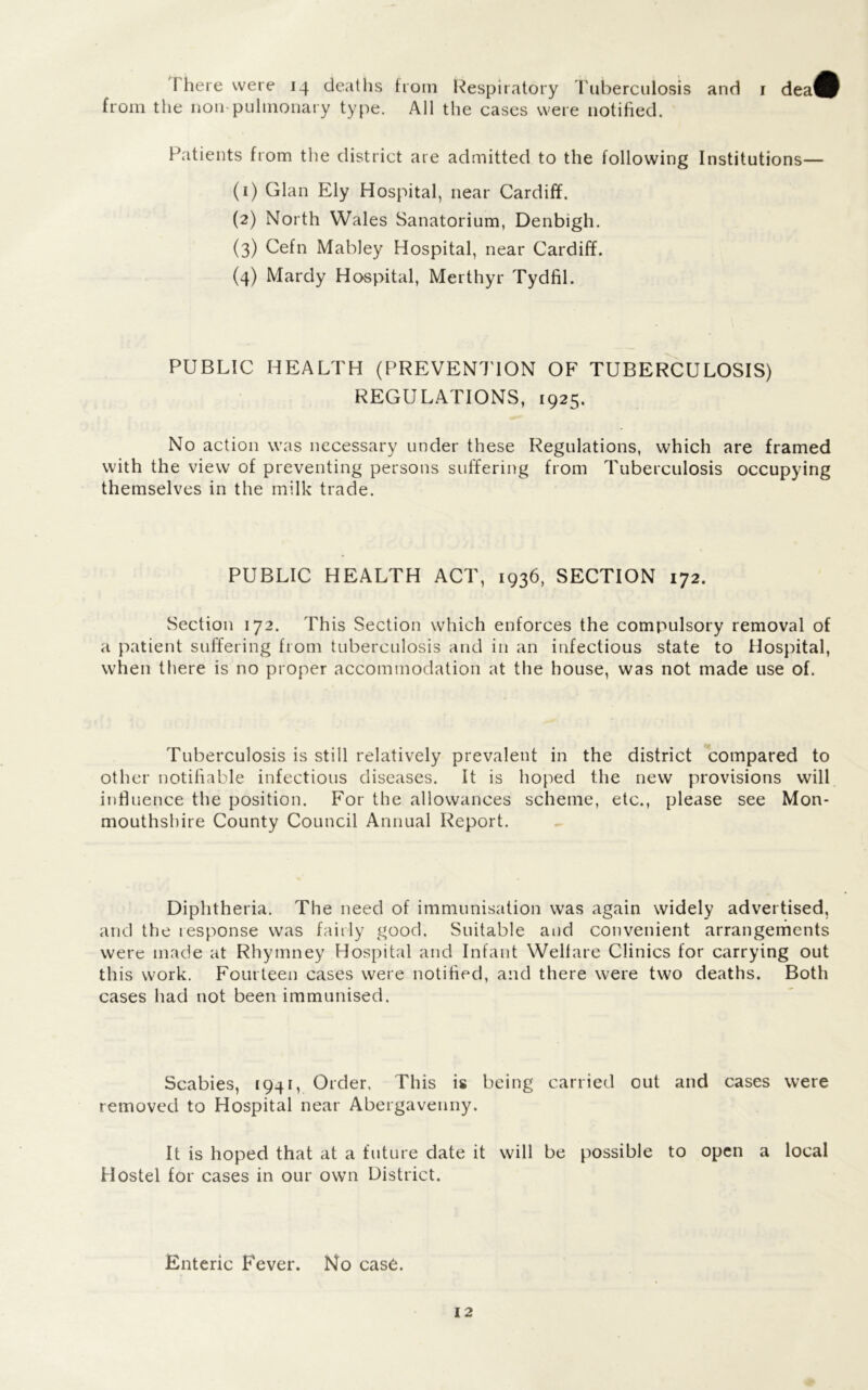 from the non pulmonary type. All the cases were notified. Patients from the district are admitted to the following Institutions— (1) Gian Ely Hospital, near Cardiff. (2) North Wales Sanatorium, Denbigh. (3) Cefn Mabley Hospital, near Cardiff. (4) Mardy Hospital, Merthyr Tydfil. PUBLIC HEALTH (PREVENTION OF TUBERCULOSIS) REGULATIONS, 1925. No action was necessary under these Regulations, which are framed with the view of preventing persons suffering from Tuberculosis occupying themselves in the milk trade. PUBLIC HEALTH ACT, 1936, SECTION 172. Section 172. This Section which enforces the compulsory removal of a patient suffering from tuberculosis and in an infectious state to Hospital, when there is no proper accommodation at the house, was not made use of. Tuberculosis is still relatively prevalent in the district compared to other notifiable infectious diseases. It is hoped the new provisions will influence the position. For the allowances scheme, etc., please see Mon- mouthshire County Council Annual Report. Diphtheria. The need of immunisation was again widely advertised, and the response was fairly good. Suitable and convenient arrangements were made at Rhymney Hospital and Infant Welfare Clinics for carrying out this work. Fourteen cases were notified, and there were two deaths. Both cases had not been immunised. Scabies, 1941, Order. This is being carried out and cases were removed to Hospital near Abergavenny. It is hoped that at a future date it will be possible to open a local Hostel for cases in our own District. Enteric Fever. No case.