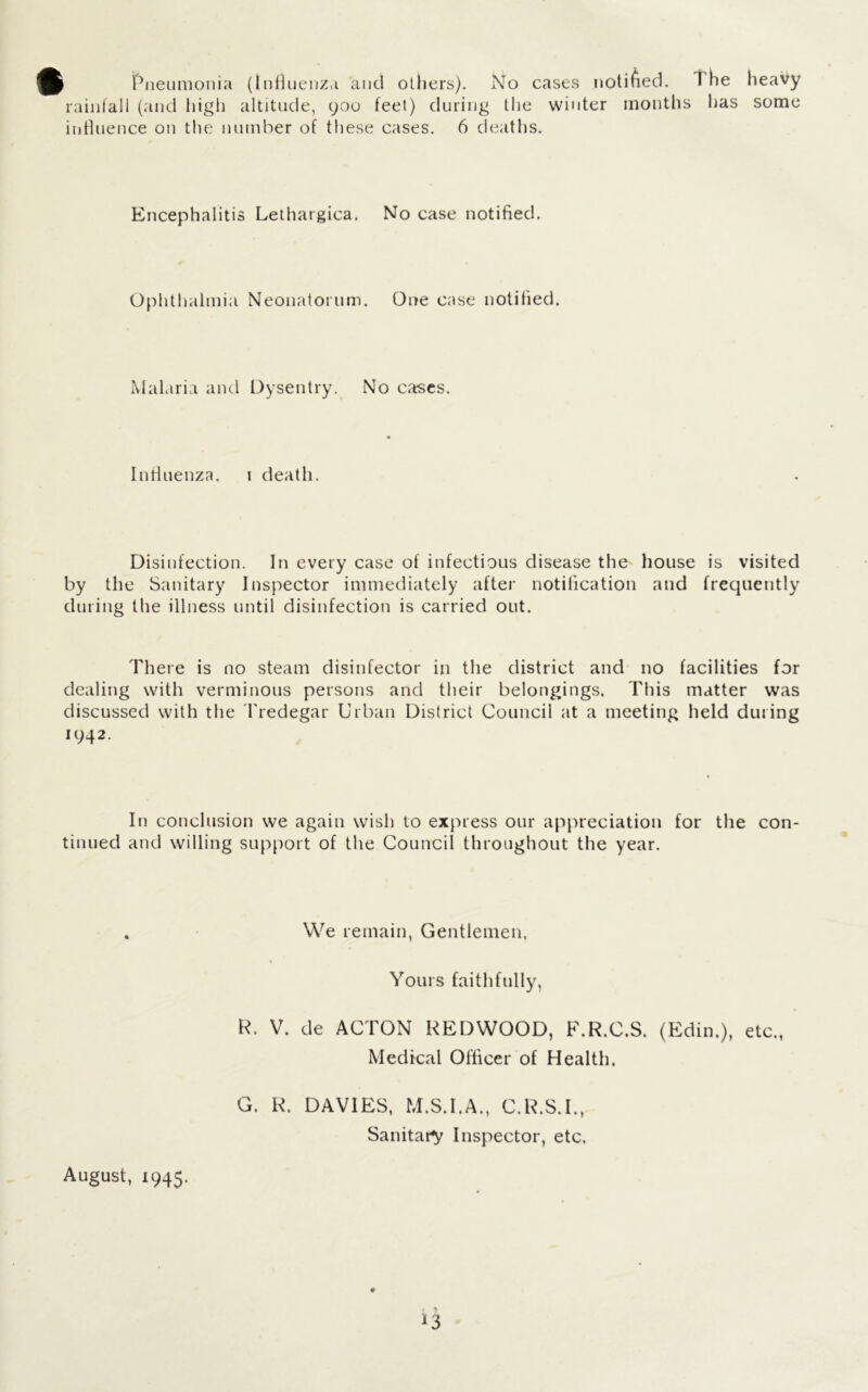 Pneumonia (influenza and others). No cases notified, rainfall (and high altitude, 900 feet) during the winter months influence on the number of these cases. 6 deaths. The has heavy some Encephalitis Lethargica. No case notified. Ophthalmia Neonatorum. One case notified. Malaria and Dysentry. No cases. Influenza. 1 death. Disinfection. In every case of infectious disease the house is visited by the Sanitary Inspector immediately after notification and frequently during the illness until disinfection is carried out. There is no steam disinfector in the district and no facilities for dealing with verminous persons and their belongings. This matter was discussed with the Tredegar Urban District Council at a meeting held duting 1942. In conclusion we again wish to express our appreciation for the con- tinued and willing support of the Council throughout the year. We remain, Gentlemen, Yours faithfully, R. V. de ACTON REDWOOD, F.R.C.S. (Edin.), etc., Medical Officer of Health. G. R. DAVIES, M.S.I.A., C.R.S.I., Sanitary' Inspector, etc. August, 1945.