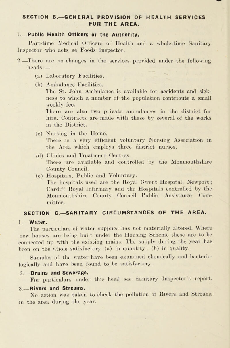 SECTION B.—GENERAL PROVISION OF HEALTH SERVICES FOR THE AREA. 1. —Public Health Officers of the Authority. Part-time Medical Officers of Health and a whole-time Sanitary Inspector who acts as Foods Inspector. 2. —There are no changes in the services provided under the following heads:— (a) Laboratory Facilities. (b) Ambulance Facilities. The St. John Ambulance is available for accidents and sick- ness to which a number of the population contribute a small weekly fee. There are also two private ambulances in the district for hire. Contracts are made with these by several of the works in the District. (c) Nursing in the Home. There is a very efficient voluntary Nursing Association in the Area which employs three district nurses. (d) Clinics and Treatment Centres. These are available and controlled by the Monmouthshire County Council. (e) Hospitals, Public and Voluntary. The hospitals used are the Royal Gwent Hospital, Newport; Cardiff Royal Infirmary and the Hospitals controlled by the Monmouthshire County Council Public Assistance Com- mittee. SECTION C— SANITARY CIRCUMSTANCES OF THE AREA. 1. —Water. The particulars of water supplies has not materially altered. Where new houses are being built under the Housing Scheme these are to be connected up with the existing mains. The supply during the year has been on the whole satisfactory (a) in quantity ; (b) in quality. Samples of the water have been examined chemically and bacterio- logically and have been found to be satisfactory. 2. —Drains and Sewerage. For particulars under this head see Sanitary Inspector s report. 3. —Rivers and Streams. No action was taken to check the pollution of Rivers and Streams in the area during the year.