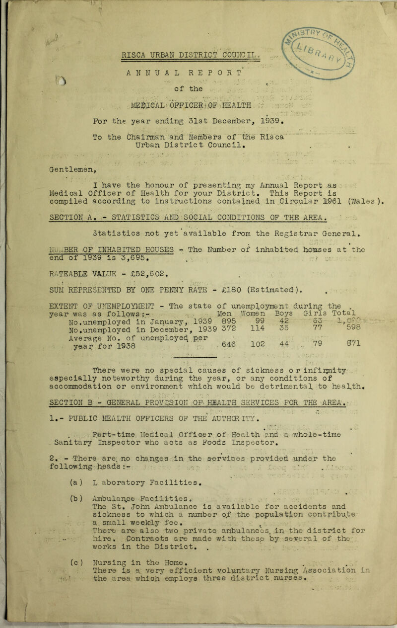 ‘4 J RISCA URBAN DISTRICT 'C QUITO IL^ ANNUAL REPORT' of the MEDICAL? OFFICER;).OF 'HEALTH : For the year ending 31st December, 1939, To the Chairman and Members of the Ris ca Urban District Council, Gentlemen, I have the honour of presenting my Annual Report as Medical Officer of Health for your District, This Report is compiled according to instructions contained in Circular 1961 (Wales ). SECTION A, - STATISTICS- AND-SOCIAL CONDITIONS OF THE AREA. Statistics not yet available from the Registrar General, NUMBER OF INHABITED HOUSES - The Number of inhabited houses at the end of 1939 is 3,695, , , RATEABLE VALUE - £52,602. SUM REPRESENTED BY ONE PENNY RATE - £180 (Estimated), EXTENT OF UNEMPLOYMENT - The state of unemployment during the year was as follows ?- No.unemployed in January, 1939 No.unemployed in December, 19c Average No. of unemployed per year for 1938 Men Wome n Boys Girls Total 1939 895 99 42 53 1 hOO 1939 372 114 35 77 598 per . 646 102 44 79 871 There were no special causes of sickness o r infinity especially noteworthy during the year, or any conditions of accommodation or environment which would be detrimental to health, SECTION B - GENERAL PROVISIOIT ,OF- HEALTH SERVICES FOR THE AREA'.- 1, - PUBLIC HEALTH OFFICERS OF THE AUTHOR ITY. Part-time. Medical Officer of - Health and a .whole-time . Sanitary Inspector who acts as Foods Inspector. 2. - There are. no chapge/s • in the s-ervices provided under the following. heads - 2.?.: (a) L aboratory Facilities, • - • (b) Ambulan.ee Facilities. ; • o • The St. John Ambulance is available for accidents and sickness to which a number of the population contribute a.small weekly fee. There are also two private ambulances, in the district for hire. Contracts are made with these by several of the., works in the District. (c) Nursing in the Home. There is a; very efficient voluntary Nursing Association in the area which employs three district nurses.