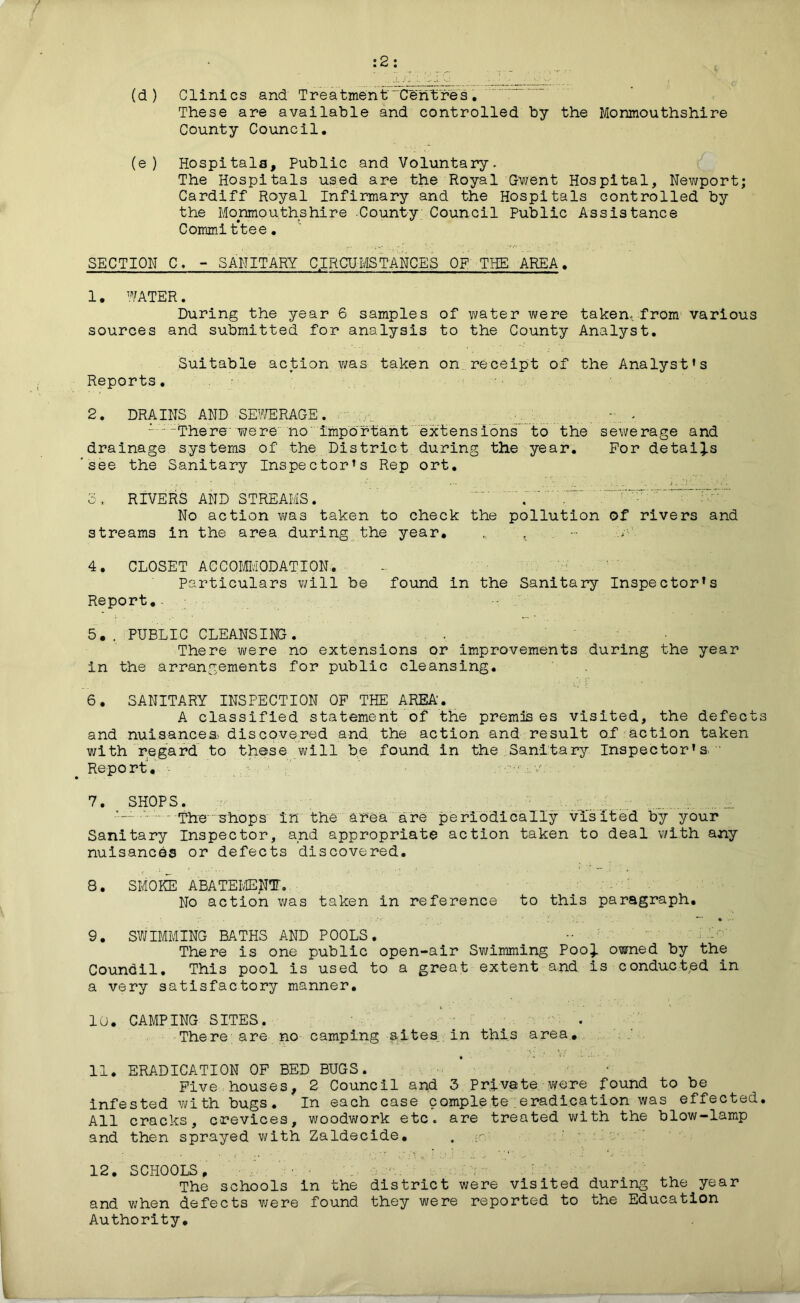 :2: (d) Clinics and Treatment Centres. These are available and controlled by the Monmouthshire County Council. (e) Hospitals, Public and Voluntary. The Hospitals used are the Royal Gwent Hospital, Newport; Cardiff Royal Infirmary and the Hospitals controlled by the Monmouthshire County Council Public Assistance Committee. SECTION C. - SANITARY CIRCUMSTANCES OF THE. AREA. 1. WATER. During the year 6 samples of water were taken, from various sources and submitted for analysis to the County Analyst. Reports. Suitable action was taken on receipt of the Analyst's 2. DRAINS AND SEWERAGE. . . I ;“There' were no important extensions to the sewerage and drainage systems of the District during the year. For details see the Sanitary Inspector's Rep ort. 3, RIVERS AND STREAMS. . No action was taken to check the pollution of rivers and streams in the area during the year. „ , - Y' 4. CLOSET ACCOMMODATION. - ‘ W Particulars will be found in the Sanitary Inspector's Report. 5,. PUBLIC CLEANSING. There were no extensions or improvements during the year in the arrangements for public cleansing. 6. SANITARY INSPECTION OF THE AREA'. A classified statement of the premises visited, the defects and nuisances* discovered and the action and result of action taken with regard to these will be found in the Sanitary Inspector's ' Report. - v 7. SHOPS. 1 The 'shops in the area are periodically visited by your Sanitary Inspector, and appropriate action taken to deal with any nuisances or defects discovered. 8. SMOKE ABATEMENT. No action was taken in reference to this paragraph. 9. SWIMMING BATHS AND POOLS. ^ •• Ml- There is one public open-air Swimming Pooi owned by the Coundil. This pool is used to a great extent and is conducted in a very satisfactory manner. 10. CAMPING SITES. There are no camping sites in this area. 11. ERADICATION OF BED BUGS. . • Five houses, 2 Council and 3 Private were found to be infested with bugs. In each case complete;eradication was effected. All cracks, crevices, woodwork etc. are treated with the blow-lamp and then sprayed with Zaldecide. . ;- 12. SCHOOLS, ' • • • . • The schools in the district were visited during the year and when defects were found they were reported to the Education Authority.