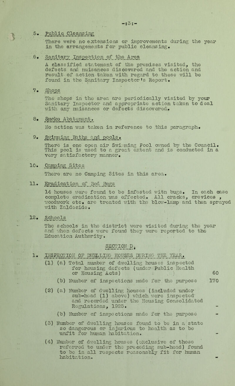 3 5o Public Cleansing. There were no extensions or improvements during the year in the arrangements for public cleansing. 6* Sanitary Inspection of the Area A classified statement of the premises visited., the defects and nuisances discovered and the action and result of action taken with regard to■these will be found in the Sanitary Inspector’s Report* 7• Shopa The shops in the area are periodically visited by your Sanitary Inspector and appropriate action taken to deal with any nuisances or defects discovered.* 8 • Smoko Abatement e No action was taken in reference to this paragraph* 9• Swimming Baths and pools* There Is one open air Swimming Fool owned by the Council* This pool Is used to a great extent and Is conducted in a very satisfactory manner* Camping Sites There are no Camping Sites In this area, llo Eradication _o_f Bed _ Bugs 14 houses were found to be infested witn bugs. In each case complete eradication was effected. All cracks, crevices , woodwork etc* are treated with the blow-lamp■and then sprayed with Zaldecide. 12. Schools The schools in the district were visited during the year and when defects were found they were reported to the Education Authority. SECTION Da 1 • INSPECTION of dwelling HOUSEs_ during the year, (1) (a.) Total number of dwelling houses inspected for housing defects (under Public Health or Housing Acts) i ) 60 (b) Number of Inspections made for the purpose 170 (2) (a) Number of dwelling houses (included under sub-head (1) above) which were inspected' and recorded under the Housing Consolidated Regulations, 1925. (b) Number of inspections made for the purpose (3) Number of dwelling houses found to be In a state so dangerous or injurious to health as to be unfit for human habitation. (4) Number of dwelling houses (exclusive of those referred to under the preceding sub-head) found to be in all respects reasonably fit for human habitation.