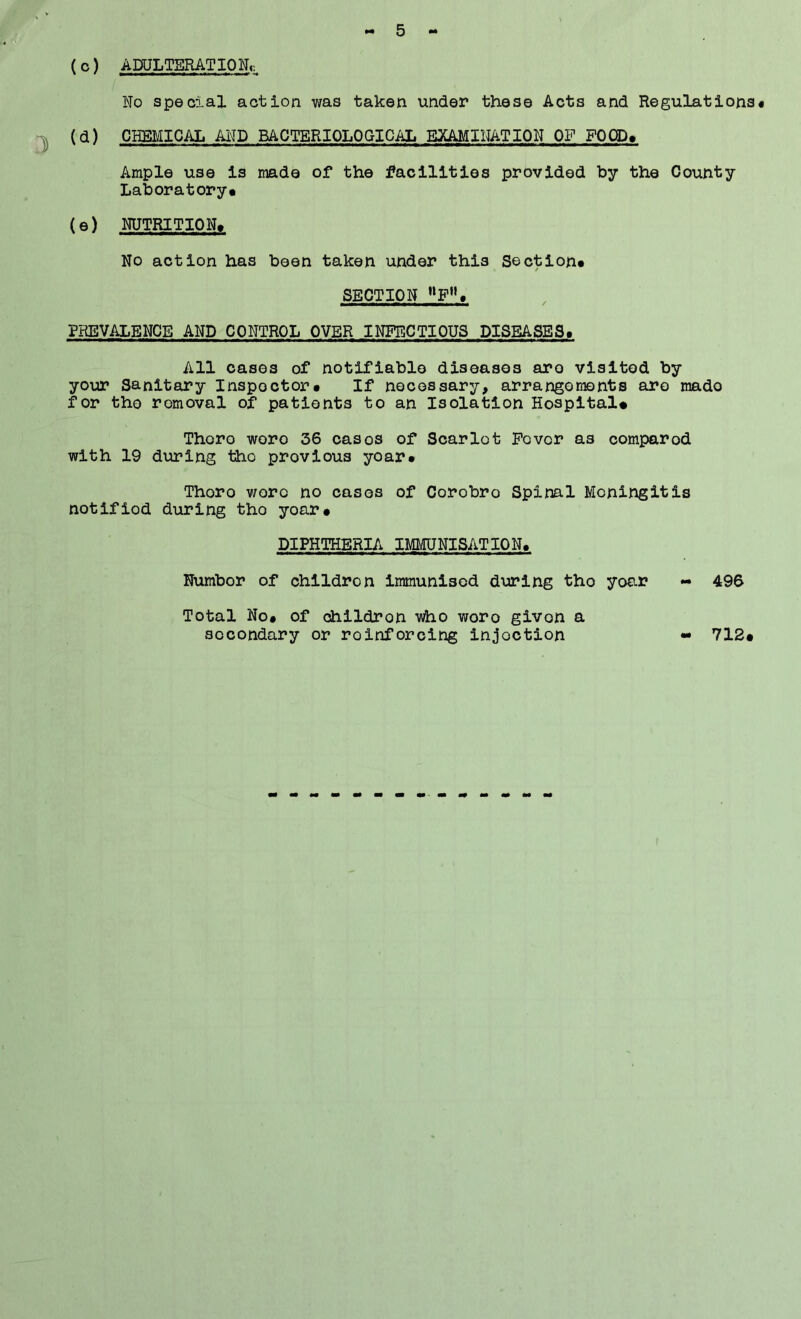 (o) ADULTERATION^ No special action was taken under these Acts and Regulations* *]) i^) CHEMICAL AND BACTERIOLOGICAL EXAMINATION OF FOOD* Ample use is made of the facilities provided by the County Laboratory* (e) NUTRITION, No action has been taken under this Section, SECTION »P»* PREVALENCE AND CONTROL OVER INFECTIOUS DISEASES, All oases of notifiable diseases are visited by your Sanitary Inspector, If necessary, arrangements are made for the removal of patients to an Isolation Hospital# Thoro wore 36 oasos of Scarlot Povor as compared with 19 during tho previous yoar, Thoro woro no cases of Corobro Spinal Meningitis notified during tho yoar, DIPHTHERIA IMMUNISATION, Number of children immunised during tho yoar - 496 Total No* of dhlldron who woro givon a secondary or roinforoing injoction - 712,