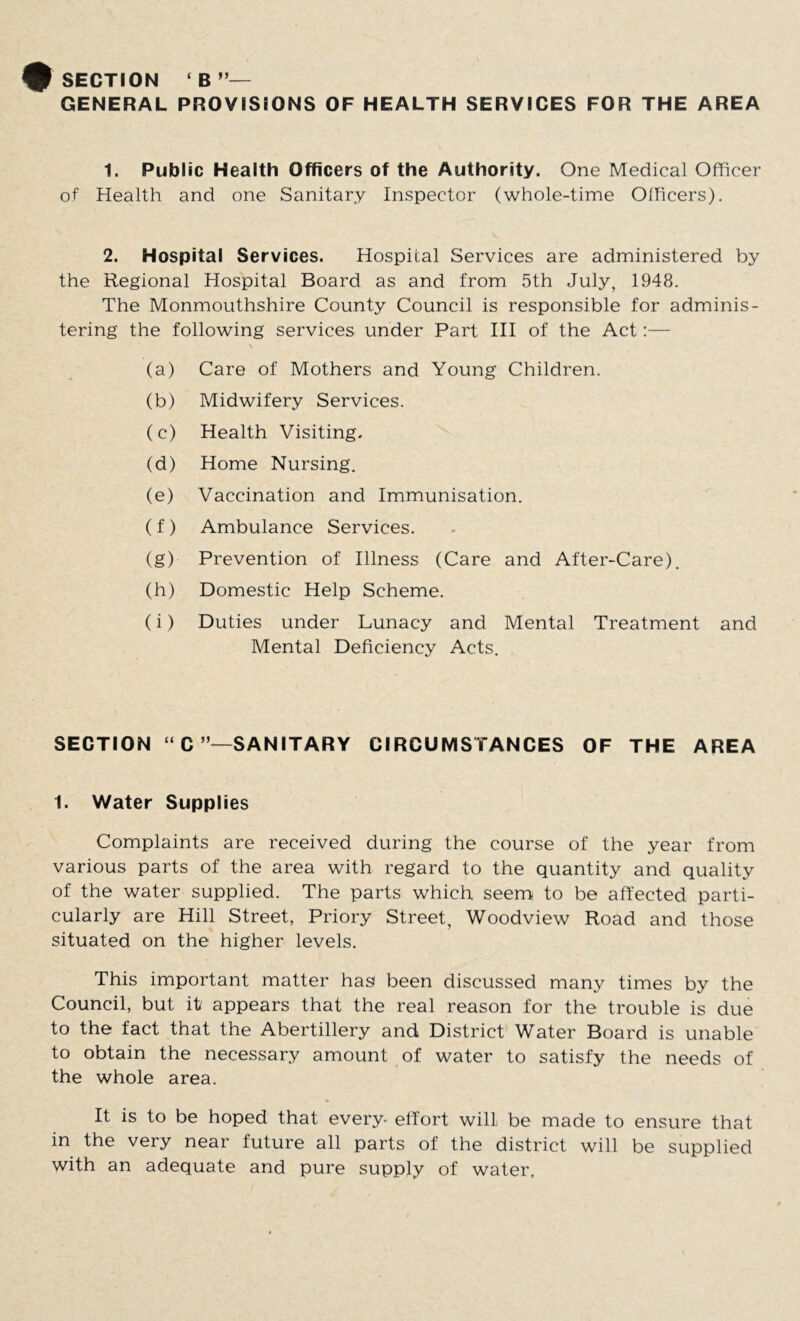 SECTION ‘ B ”— GENERAL PROVISIONS OF HEALTH SERVICES FOR THE AREA 1. Public Health Officers of the Authority. One Medical Officer of Health and one Sanitary Inspector (whole-time Officers). 2. Hospital Services. Hospital Services are administered by the Regional Hospital Board as and from 5th July, 1948. The Monmouthshire County Council is responsible for adminis- tering the following services under Part III of the Act:— (a) Care of Mothers and Young Children. (b) Midwifery Services. (c) Health Visiting. (d) Home Nursing. (e) Vaccination and Immunisation. (f) Ambulance Services. (g) Prevention of Illness (Care and After-Care). (h) Domestic Help Scheme. (i) Duties under Lunacy and Mental Treatment and Mental Deficiency Acts. SECTION “C SANITARY CIRCUMSTANCES OF THE AREA 1. Water Supplies Complaints are received during the course of the year from various parts of the area with regard to the quantity and quality of the water supplied. The parts which seem to be affected parti- cularly are Hill Street, Priory Street, Woodview Road and those situated on the higher levels. This important matter has been discussed many times by the Council, but it' appears that the real reason for the trouble is due to the fact that the Abertillery and District Water Board is unable to obtain the necessary amount of water to satisfy the needs of the whole area. It is to be hoped that every- effort will be made to ensure that in the very near future all parts of the district will be supplied with an adequate and pure supply of water.