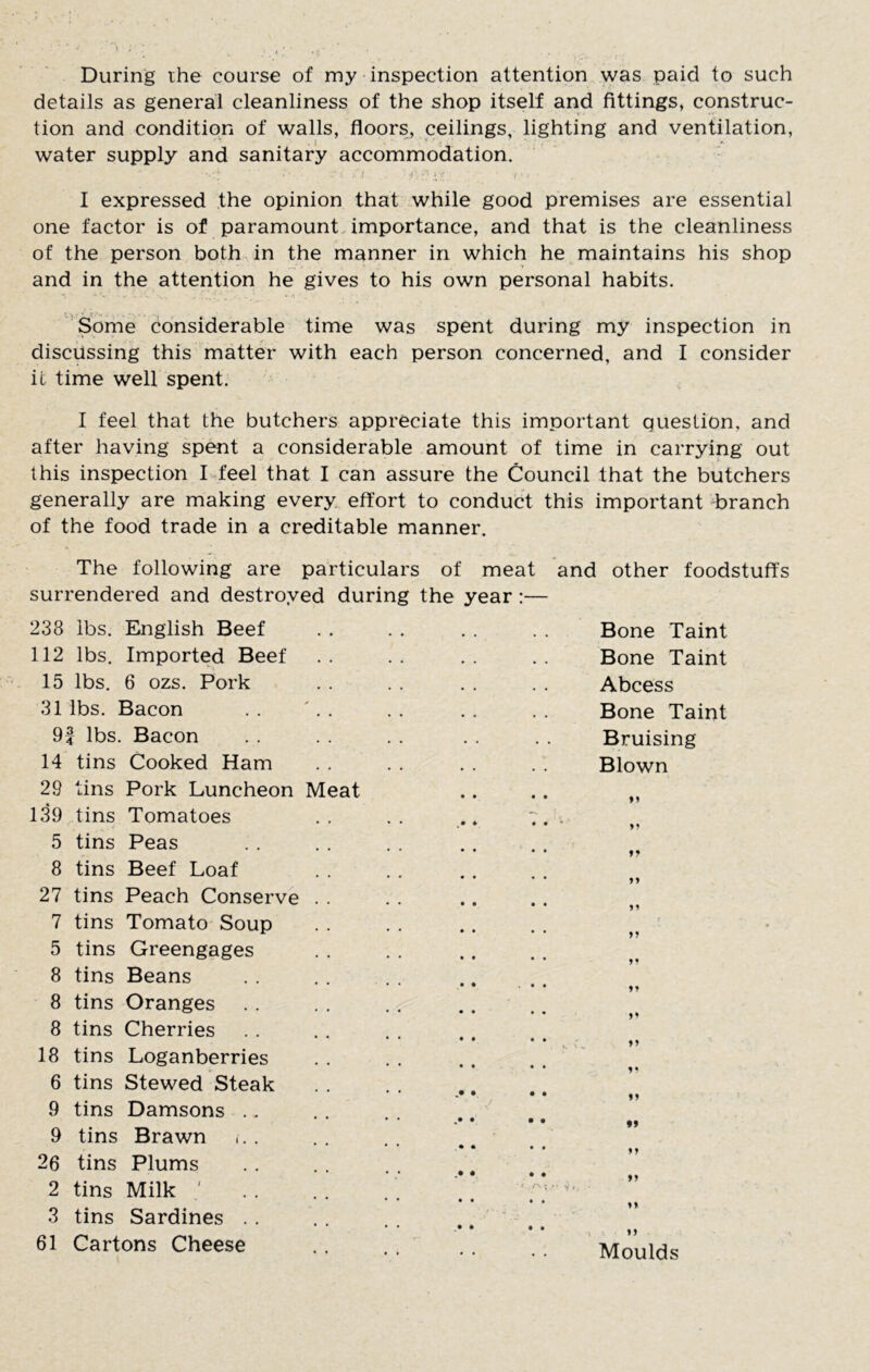 During ihe course of my inspection attention was paid to such details as general cleanliness of the shop itself and fittings, construc- tion and condition of walls, floors, ceilings, lighting and ventilation, water supply and sanitary accommodation. I expressed the opinion that while good premises are essential one factor is of paramount, importance, and that is the cleanliness of the person both, in the manner in which he maintains his shop and in the attention he gives to his own personal habits. Some considerable time was spent during my inspection in discussing this matter with each person concerned, and I consider it time well spent. I feel that the butchers appreciate this important question, and after having spent a considerable amount of time in carrying out this inspection I feel that I can assure the Council that the butchers generally are making every effort to conduct this important -branch of the food trade in a creditable manner. The following are particulars of meat and other foodstuffs surrendered and destroyed during the year:— 238 lbs. English Beef 112 lbs. Imported Beef 15 lbs. 6 ozs. Pork 31 lbs. Bacon 9f lbs. Bacon 14 tins Cooked Ham 29 tins Pork Luncheon M 139,tins Tomatoes 5 tins Peas 8 tins Beef Loaf 27 tins Peach Conserve 7 tins Tomato Soup 5 tins Greengages 8 tins Beans 8 tins Oranges 8 tins Cherries 18 tins Loganberries 6 tins Stewed Steak 9 tins Damsons 9 tins Brawn 26 tins Plums 2 tins Milk ' 3 tins Sardines 61 Cartons Cheese eat Bone Taint Bone Taint Abcess Bone Taint Bruising Blown ( 51 5« 55 5* 55 99 55 55 55 55 Moulds
