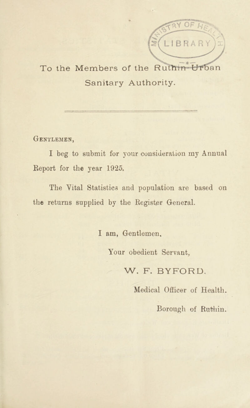 To the Members of the Rut Sanitary Authority. an Gentlemen, I beg to submit for your consideration my Annual Keport for the year 1925. The Vital Statistics and population are based on the returns supplied by the Register General. I am, Gentlemen, Your obedient Servant, W, F. BYFORD, Medical Officer of Health. Borough of Ruthin.