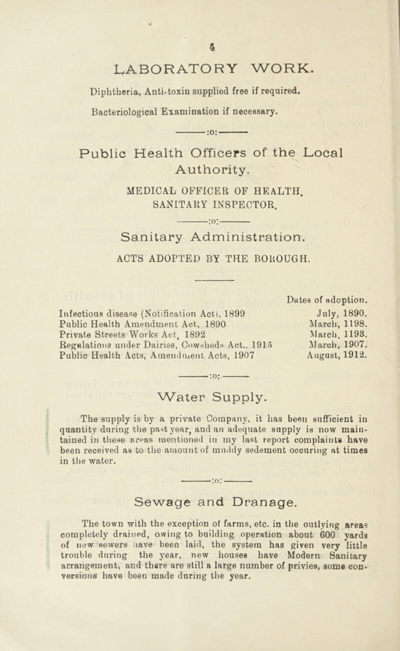 LABORATORY WORK. Diphtheria, Anti-toxin supplied free if required. Bacteriological Examination if necessary. :o: Public Health Officers of the Local Authority. MEDICAL OFFICER OF HEALTH. SANITARY INSPECTOR. :o: Sanitary Administration. ACTS ADOPTED BY THE BOUOUGH. Infectious disease (Notification Acti, 1899 Public Health Amendment Act, 1890 Private Streets Works Act, 1892 Regulations under Dairies, Cowsheds Act., 1915 Public Health Acts, Amendment Acts, 1907 Dates of adoption. July, 1890. March, 1198. March, 1193. March, 1907. August, 1912. Water Supply. The supply is by a private Company, it has been sufficient in quantity during the past year, and an adequate supply is now main- tained in these areas mentioned in my last report complaints have been received as to the amount of muddy sedement occuriiig at times in the water. :o: Sewage and Dranage. The town with the exception of farms, etc. in the outlying areas completely drained, owing to building, operation about 600 yards of new sewers nave been laid, the system has given very little trouble during the year, new houses have Modern Sanitary arrangement, and there are still a large number of privies, some con- versions have been made during the year.