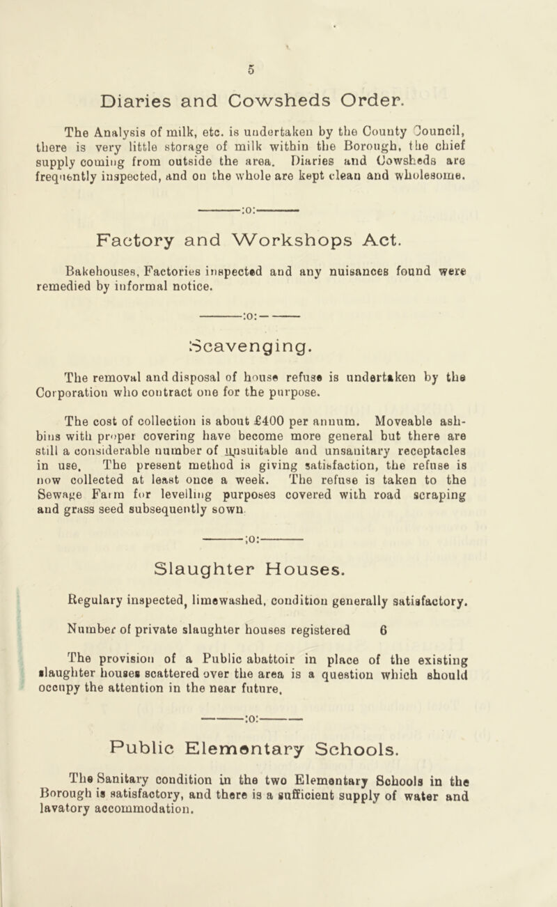 Diaries and Cowsheds Order. The Analysis of milk, etc. is undertaken by the County Council, there is very little storage of milk within the Borough, the chief supply coming from outside the area. Diaries and Cowsheds are frequently inspected, and on the whole are kept clean and wholesome. :o: Factory and Workshops Act. Bakehouses, Factories inspected and any nuisances found were remedied by informal notice. :o: Scavenging. The removal and disposal of house refuse is undertaken by the Cor poration who contract one for the purpose. The cost of collection is about £400 per annum. Moveable ash- bins with proper covering have become more general but there are still a considerable number of n^nsuitable and unsanitary receptacles in use. The present method is giving satisfaction, the refuse is now collected at least once a week. The refuse is taken to the Sewage Farm for levelling purposes covered with road scraping and grass seed subsequently sown. ;o: Slaughter Houses. Regulary inspected, limewashed, condition generally satisfactory. Number of private slaughter houses registered 6 The provision of a Public abattoir in place of the existing •laughter houses scattered over the area is a question which should occupy the attention in the near future. Public Elementary Schools. The Sanitary condition in the two Elementary Schools in the Borough is satisfactory, and there is a sufficient supply of water and lavatory accommodation.