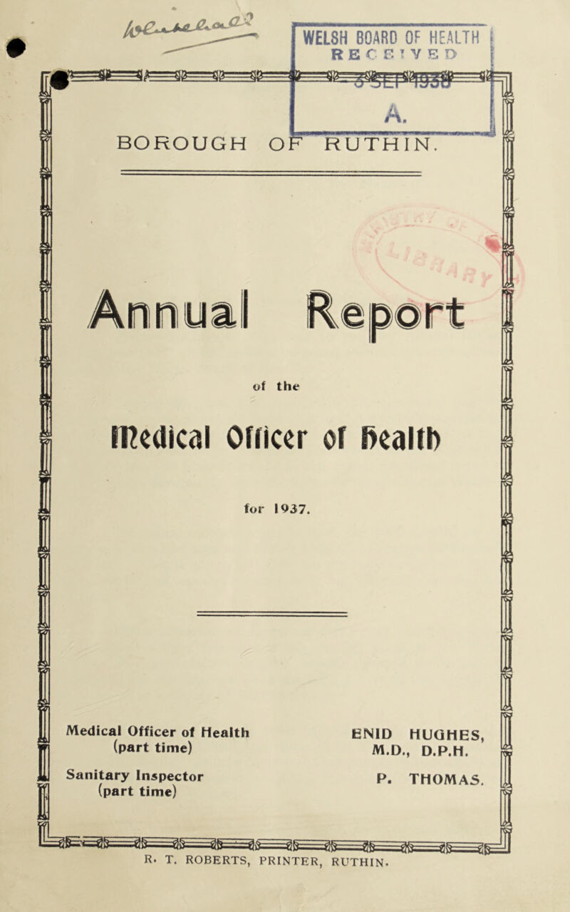 £=$&=$ 3=sb= 8=g WELSH BOARD OF HEALTH I RECEIVED A. BOROUGH OF RUTHIN. W1 Anrui ort of the I medical Officer of Health for 1937. I 1 Medical Officer of Health (part time) Sanitary Inspector (part time) ENID HUGHES, M.D., D.P.H. P. THOMAS. R. T. ROBERTS, PRINTER, RUTHIN.