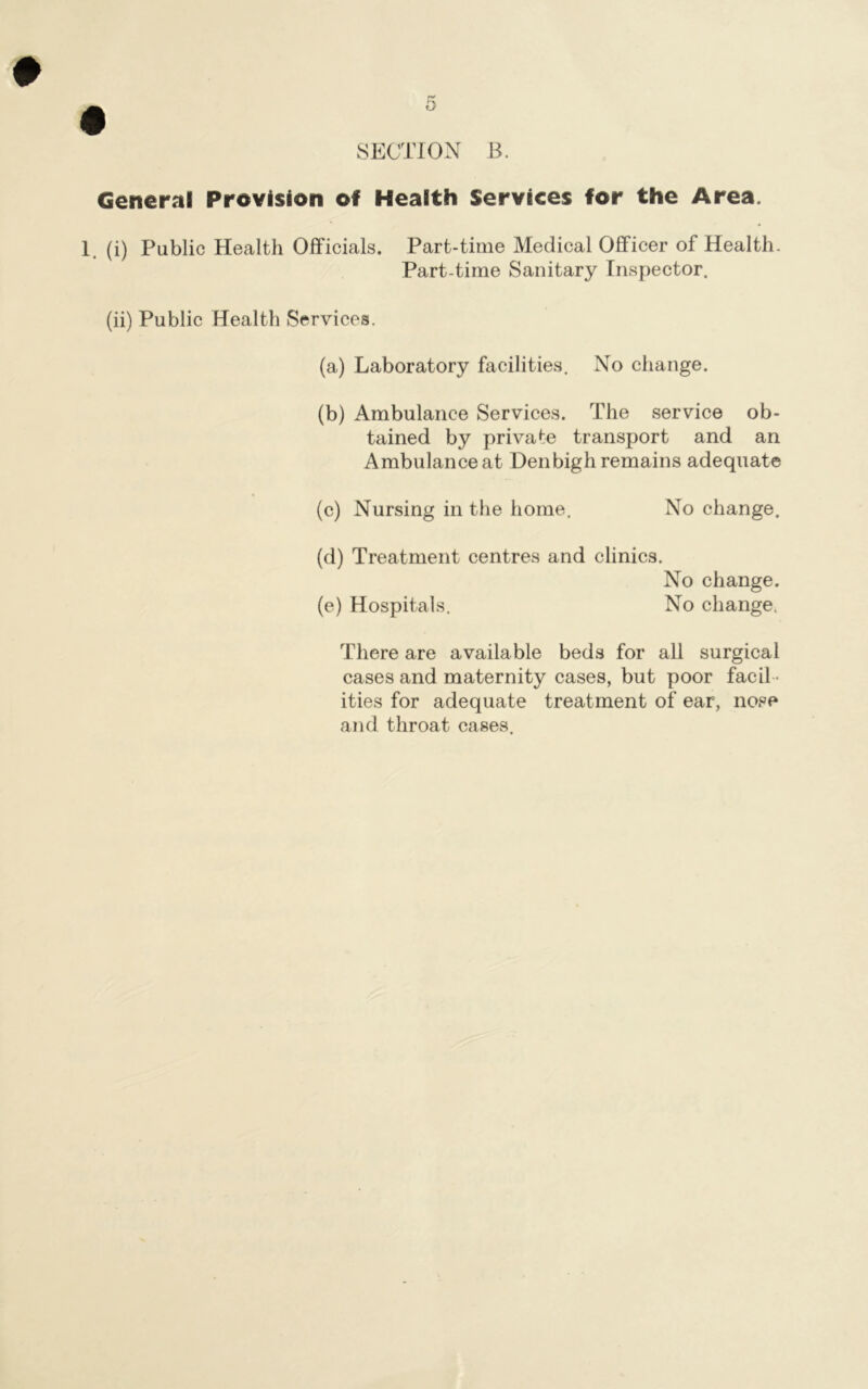 # SECTION B. General Prevision of Health Services for the Area. 1. (i) Public Health Officials. Part-time Medical Officer of Health. Part-time Sanitary Inspector. (ii) Public Health Services. (a) Laboratory facilities. No change. (b) Ambulance Services. The service ob- tained by private transport and an Ambulance at Denbigh remains adequate (c) Nursing in the home. No change. (d) Treatment centres and clinics. No change. (e) Hospitals. No change. There are available beds for all surgical cases and maternity cases, but poor facil - ities for adequate treatment of ear, nose and throat cases.