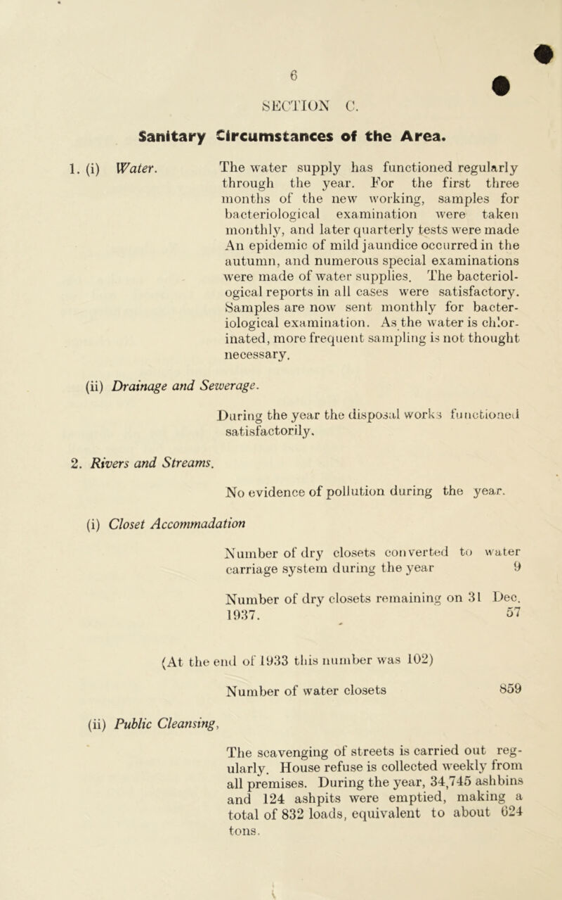 SECTION C. Sanitary Circumstances of the Area* 1. (i) Water. The water supply has functioned regularly through the year. For the first three months of the new working, samples for bacteriological examination were taken monthly, and later quarterly tests were made An epidemic of mild jaundice occurred in the autumn, and numerous special examinations were made of water supplies. The bacteriol- ogical reports in all cases were satisfactory. Samples are now sent monthly for bacter- iological examination. As the water is chlor- inated, more frequent sampling is not thought necessary. (ii) Drainage and Sewerage. During the year the disposal works functioned satisfactorily. 2. Rivers and Streams. No evidence of pollution during the year. (i) Closet Accommodation Number of dry closets converted to water carriage system during the year 9 Number of dry closets remaining on 3L Dec. 1937. 57 (At the end of 1933 this number was 102) Number of water closets 859 (ii) Public Cleansing, The scavenging of streets is carried out reg- ularly. House refuse is collected weekly Irom all premises. During the year, 34,745 ashbins and 124 ashpits were emptied, making a total of 832 loads, equivalent to about 024 tons.