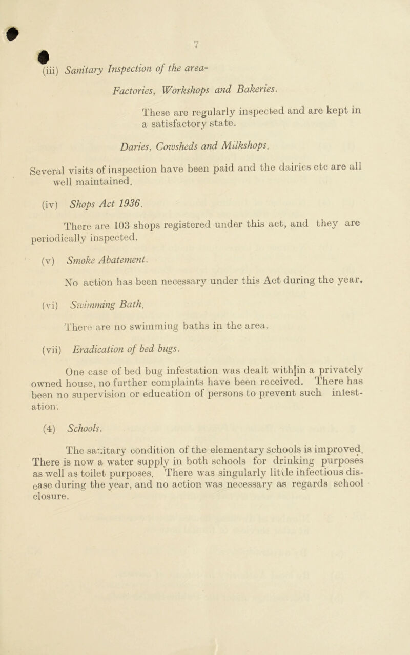 0 7 (iii) Sanitary Inspection of the area- Factories, Workshops and Bakeries. These are regularly inspected, and are kept in a satisfactory state. Daries, Cowsheds and Mdkshops. Several visits of inspection have been paid and the dairies etc are all well maintained. (iv) Shops Act 1936. There are 103 shops registered under this act, and they are periodically inspected. (v) Smoke Abatement. No action has been necessary under this Act during the year, (vi) Swimming Bath. There are no swimming baths in the area. (vii) Eradication of bed bugs. One case of bed bug infestation was dealt with]in a privately owned house, no further complaints have been received. There has been no supervision or education of persons to prevent such iniest- atiou. (4) Schools. The sanitary condition of the elementary schools is improved. There is now a water supply in both schools for drinking purposes as well as toilet purposes. There was singularly little infectious dis- ease during the year, and no action was necessary as regards school closure.