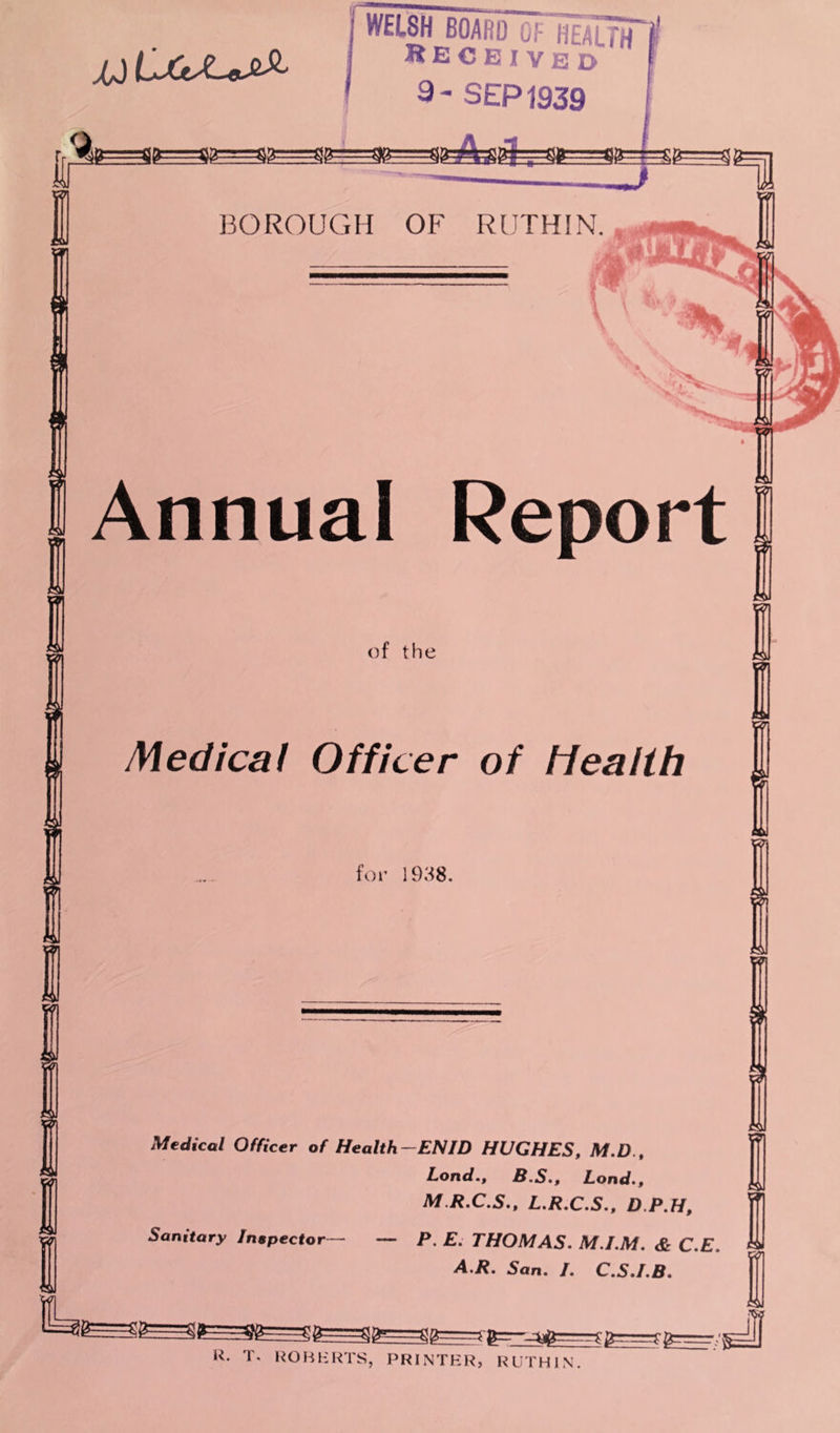 XJ Annual Report of the Medical Officer of health for 1938. wi Medical Officer of Health—ENID HUGHES, M.D., Lond., B.S., Load., M.R.C.S., L.R.C.S., D.P.H, Sanitary Inspector— — P. E. THOMAS. M.I.M. & C.E. A.R. San. I. C.S.I.B. R. T. ROBERTS, PRINTER, RUTHIN.