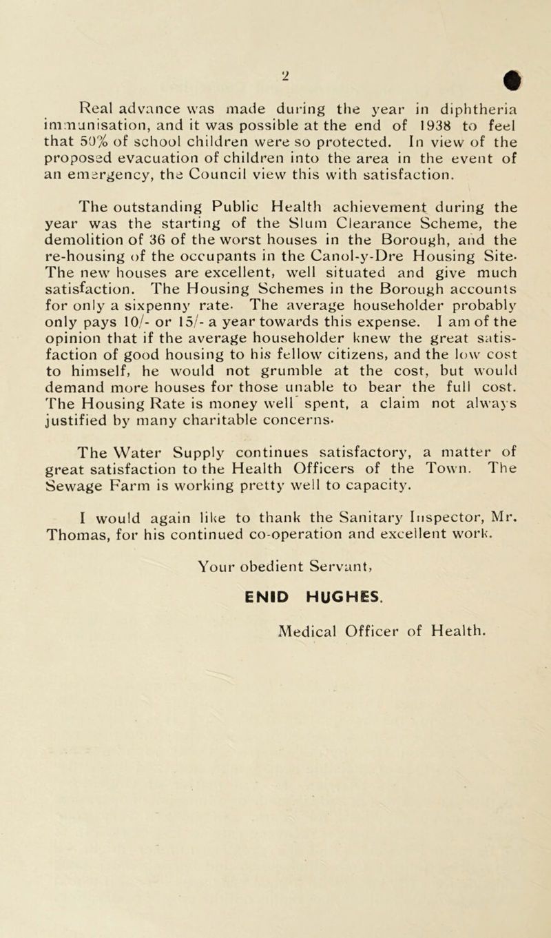 Real advance was made during the year in diphtheria immunisation, and it was possible at the end of 1938 to feel that 50% of school children were so protected. In view of the proposed evacuation of children into the area in the event of an emergency, the Council view this with satisfaction. The outstanding Public Health achievement during the year was the starting of the Slum Clearance Scheme, the demolition of 36 of the worst houses in the Borough, and the re-housing of the occupants in the Canol-y-Dre Housing Site- The new houses are excellent, well situated and give much satisfaction. The Housing Schemes in the Borough accounts for only a sixpenny rate- The average householder probably only pays 10/- or 15/- a year towards this expense. I am of the opinion that if the average householder knew the great satis- faction of good housing to his fellow citizens, and the low cost to himself, he would not grumble at the cost, but would demand more houses for those unable to bear the full cost. The Housing Rate is money well spent, a claim not always justified by many charitable concerns- The Water Supply continues satisfactory, a matter of great satisfaction to the Health Officers of the Town. The Sewage Farm is working pretty well to capacity. I would again like to thank the Sanitary Inspector, Mr. Thomas, for his continued co-operation and excellent work. Your obedient Servant, ENID HUGHES. Medical Officer of Health.