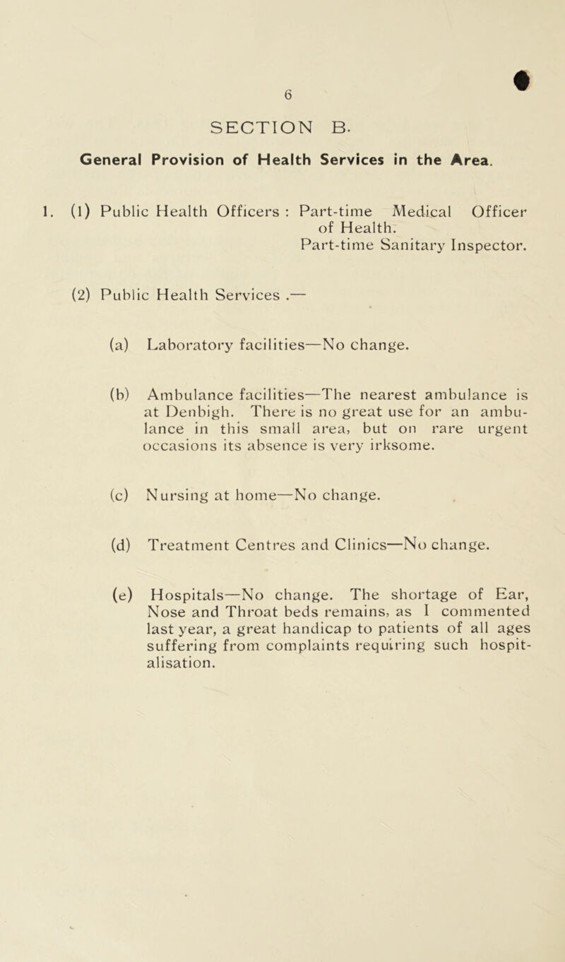SECTION B. General Provision of Health Services in the Area. 1. (l) Public Health Officers : Part-time Medical Officer of Health. Part-time Sanitary Inspector. (2) Public Health Services .— (a) Laboratory facilities—No change. (b) Ambulance facilities—The nearest ambulance is at Denbigh. There is no great use for an ambu- lance in this small area, but on rare urgent occasions its absence is very irksome. (c) Nursing at home—No change. (d) Treatment Centres and Clinics—No change. (e) Hospitals—No change. The shortage of Ear, Nose and Throat beds remains, as I commented last year, a great handicap to patients of all ages suffering from complaints requiring such hospit- alisation.