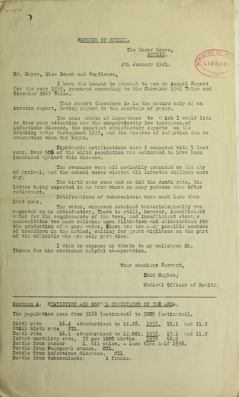 BOROUGH OF RTITHIH. Tlie Manor House, RUTHIIH 4-tii JanuOury 1941» Mr. Mayor, Miss Beech and Gentlemen, I have the honour to present to you my Annual Report for the year 1939? prepared according to the Circular I96I Talcs and Oircule.r 20oJ Wales, This report therefore is in the na.ture onl^' of 0-n interim report, hrn/ing rege.rd to the shorto-ge of pe.per. The rnedn noints of importa-nce to •'jh.ich I vjould like to draw your attention e.rc the compSoratively low incidence.of infectious disease, the constant sehcisfactory reports on the drinking water throughout 1939» the rahscnce of inf.ection due to evc^cuation when war hegan. Diphtheria notifications v/cre 2 compCi-red with 5 l-st year. Over 50^ of the child population are estimated to have ocen immunised against this disease. of arrival, day. The evacuees v/ero and the school nurse all medically examined on the day visited all infested children next The hirth rate rose tand so did the donth rate, the latter being expected in an area where so men.y persons come after retirement. notifications of tuberculosis were much less the.n last 3'-ear. The water, whenever examined bacteriologically was reported on as satisfe.ctor^T-, There is still, however, insufficient water for the requirements of the town, and insufficient storage necessito.tcs too much relie.nce upon filtration n,nd chlorination for the production of a pure wefer, Ehcrc are too m-nry possible sources of breakdown in the method,- co-lling for gree.t vigilance on the part of the officials who r.rc only part time. Thomas for his I wish to express continued helpful TAJ thanks to mg’’ colleague Mr, co-operation. Your obedient Servant, Enid Hughes, Medical Officer of Health. Section A. STATISTICS AND SOC^-iL COIIDITxOHS OF THE AREA. The population rose from 31S8 (estimated) to 3^05 (estimated). Birth- Still Death Infan Deatln Dcatln Doa.ths Dea.ths rate birth rate mortr from from from from 16,4 standa.rdised to 14.28. rate NIL. 16.1 standardised to I4.OOI ,lit3^ rate, 37 cancer 4. o.ll Puerperal causes, infectious diseases tuberculosis. 1000 births, nicales. - loss NIL. NIL f cma.lc. 1938. 15.1. and . 1938. 15.1 and T93H 62.5 than half 1938. 11.2 11.2