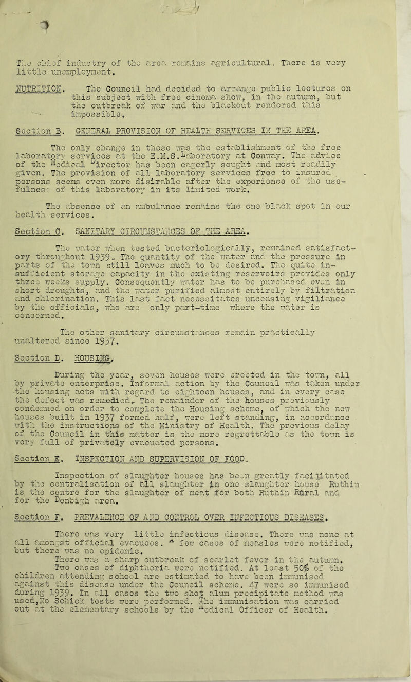 1 h T'-O 0j.i Dx indiiGtry of tlio oroo. rcnr.ins r.griculturo.l. Tlioro is very little uneniplcyrxient, NUTRITIOIT. Tlio Council hr^d decided to e.rrnnre pudlic lectures on tliis subject uitii free cinonr. shod, in the nutui'.in, out the outbrorfn of v/nr e^nd the blnckout rondored this inpossible, Section 3. C-3I'3.RAL PROVISIOIJ OF HEALTH SERVICES IH THE AREA. The Inborntor only services me tree CG ?.dv: in these uo.s the estcblislment o xt the E.M.S.^oioorc'xtory ut Oonur.y. The of tne ^''■^edicnl '^irector hns been engerly sought nnd nost rendil given. The provision of oil lo.borotory services free to insuroc persons seems even more disiroble after the c-XToericnce of the use fulnes seems even more disiroble after the experience of of this loboro.tory in its limited uorh. The absence health services. of an ambulo.nce remains the one black soot in our Section 0. SANITARY CIRCUMSTAECES OV ..THE AREA. The mater mhen tested bo.cteriologically, remained satisfo.ct- ory throifghout 1939- The queontity of the mater and the pressure in parts of the toon still leaves much to be desired. The quite in- sufficient storr^ge capcacit37' in the existing reservoirs provides only three mocks supply. Consequently mater has to bo purc'iasod oven in short droughts, and the mater purified almost entirely by filtration and chlorination. This last faot necessitates unceasing vigiliance by the officials, mho care only part-time mhere the mater is concerned. The other sanitar3^ Gircumstances remain practically unaltered since 1937. Section D. KOUSINC-,. During the year, seven houses mere erected in the tomn, all by private enterprise. Informal action by the Council mas taken under •the housing acts mith regard to eighteen houses, and in every case the defect mas remedied.. The remainder of the houses previously oondemned on order to complete the Housing scheme, of mhich the nem houses built in 1937 formed half, mere left standing, in accordance mith the instructions of the Ministry of Health. The previous dola^r of the Council in this matter is the more regrettable as the tomn is very full of priv<atcly evacuated persons. Section E. INSPECTION AND SUPERVISION OF FOOD. Inspection of slaughter houses has be..n greatly facilitated by the centralisation of all slaughter in one slo.ughter house Ruthin is the centre for the slaughter of meat for both Ruthin Rural and Nonbigh aroca. Section F. PREVALENCE OF AND CONTROL OVER INFECTIOUS DISEASES, There mas very little infectious di n p ^ P Th> none at all amongst official evacuees. fem cases of measles more notified, but there mas no epidemic. There a sharp outbreak of scarlet fever in the autumn. Tmo cases of diphtheria mere notified. At least of the children .attending school are estimated to have been irmaunised against this disease under the Council scheme. 47 nore so inaunisod during 1939. la all cases the tmo shot alum precipitate method mas used,No Schick tests more performed. The inmiunisation mas carried out at the elementarv schools b'-’- the ^“^edical Officer of Health,