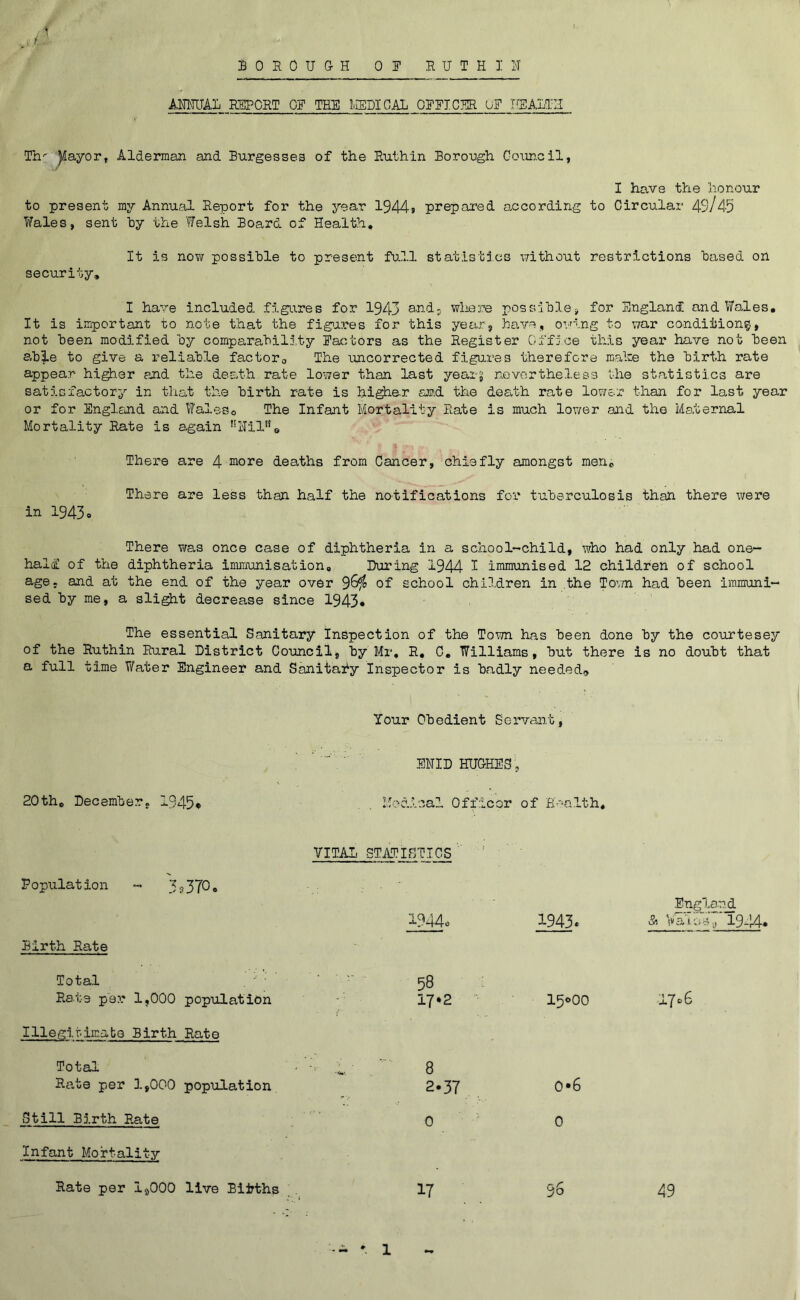 BOROUGH OR RUTH I H AMUAL REPORT OR THR MEDICAL ORRICER OR HEALTH Th' Jlayor, Alderman and Burgesses of the Ruthin Borough Cosineil, I have the honour to present my Annual Report for the year 1944j prepared according to Circular 49/45 Wales, sent hy the Welsh Board of Health, It is now possible to present fuHl statistj.es without restrictions based on security, I have included, figi^res for 1943 a^ndj wliere possible, for England and Wales. It is important to note that the fig>ares for this year, have, ov^ing to war condition?, not been modified by comparabilj.ty Ractors as the Register Office this year have not been ab|.e to give a reliable factoro The uncorrected figures therefore mahe the birt.h rate appear hi^er end the death rate lower than last yearg nevertheless the statistics are satisfactory in that the birth rate is hi^e-r an.d the deadh rate lower than for last year or for Engloind and Waleso The Infant Mortality Rate is much lov/er and the Maternal Mortality Rate is again 'Ulil'^e There are 4 more deaths from Cancer, chiefly amongst men. There are less than half the notifications for tuberculosis than there were in 1943o There Viras once case of diphtheria in a school-'Child, who had only had one- halif of the diphtheria immunisation. During 1944 ^ immunised 12 children of school age, and at the end of the year over 9^^ of school chll.dren in the Tov/n had been immuni- sed by me, a sli^t decrease since 1943. The essential Sanitary Inspection of the Town has been done by the courtesey of the Ruthin Rural District Council, by Mr, R, C, Williams, but there is no doubt that a full uime V/ater Engineer and Sanitafy Inspector is badly needed* Your Obedient Servant, ’ ‘ ■■■■' .  ENID HUGHES , 20th, December, 1945^ , Mod.vcal Officer of B-'Ha.lth, VITAL STATISTICS Population - 3 a370• l944o Birth Rate Total Rate per 1,000 population Illegir.im.abo Birth Rate Total Rate per 1,000 population Still Birth Rate Infant Mortality Rate per 1^000 live Bijyths 58 17*2 15000 1706 8 2.37 0 0*6 0 17 96 49 Engl.a.nd 1943. >5, Vato47 19^!4« - * 1