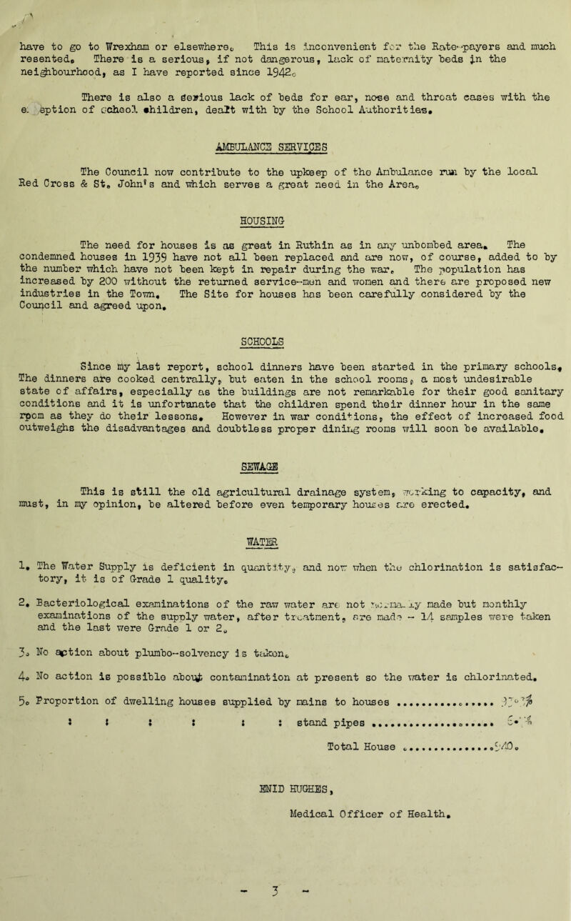 liave to go to Wrexham or elsewheroc This Is Inconvenient for the Rate--payers and much resented* There is a serious» if not dangerous, lack of nate:m.ity beds in the nei^hourhood, as I have reported since 1942o There is also a gerious lack of beds for ear, noee and throat cases with the e. eption of cchool •hildren, dealt with hy the School Authorities# AMBULiNCS SERVICES The Council now contrihute to the upkeep of the Anhulance run hy the local Red Cross & St# John*s and which serves a groat need in the Area# HOUSING The need for houses is as great in Ruthin as in any unhomhed area# The condemned houses in 1939 have not all keen replaced and are now, of course, added to hy the number which have not been kept in repair during the war^ The population has increased by 200 without the returned service-men and women and there are proposed new industries in the Town# The Site for houses has been carefully considered by the Council and eigreed upon# SCHOOLS Since imy last report, school dinners have been started in the primary schools^ The dinners are cooked centrally, but eaten in the school rooms, a most imdesirable state of affairs, especially as the buildings are not remarkable for their good sanitary conditions and it is unfortunate that the children spend their dinner hour in the same rpom as they do their lessons# However in war conditions, the effect of increased food outwei^s the disadvantages and doubtless proper diniixg rooms will soon be available# SEWAGE This is still the old agricultural drainage system, working to capacity, and must, in my opinion, be altered before even temporary houses are erected, WATER 1, The Water Supply is deficient in quant 1.ty<j and nor when the chlorination is satisfac- tory, it is of Grade 1 quality# 2# Racteriological examinations of the raw water art not nox-na-xy made but monthly examinations of the supply water, after treatment, are made - lA samples v/ere taken and the last were Grade 1 or 2„ 3» No ^tion about plumbo-solvency is ttikon# 4o No action is possible abolii} contamination at present so the water is chlorinated. 5e Proportion of dwelling houses supplied by mains to houses 5 I : t : : stand pipes Total House S'AC, ENID HUGHES, Medical Officer of Health# 7