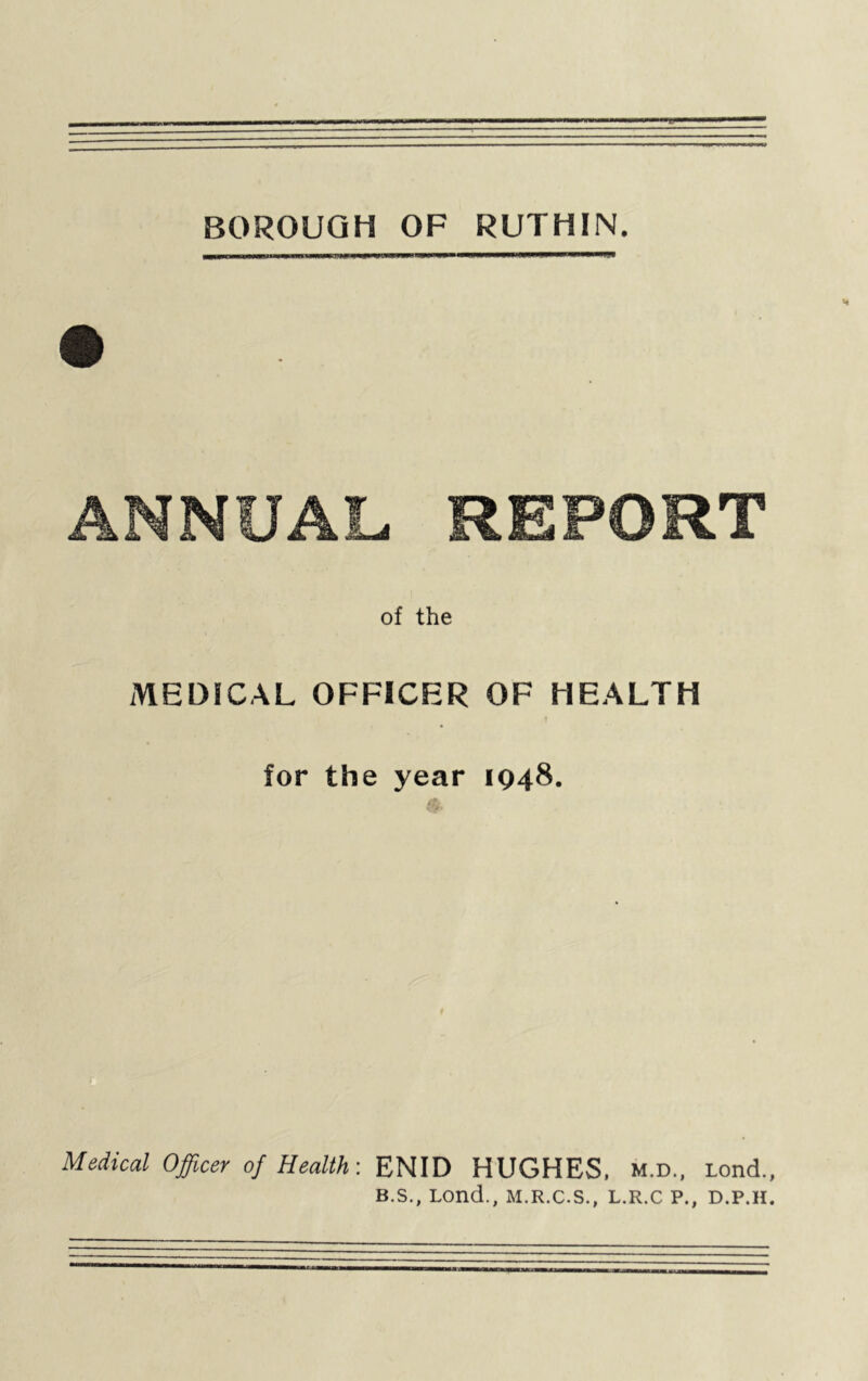 BOROUGH OF RUTHIN. ANNUAL. REPORT of the MEDICAL OFFICER OF HEALTH 1 for the year 1048. Medical Officer of Health: ENID HUGHES, m.d., tond., B.S., Lond., M.R.C.S., L.R.C P., D.P.H.