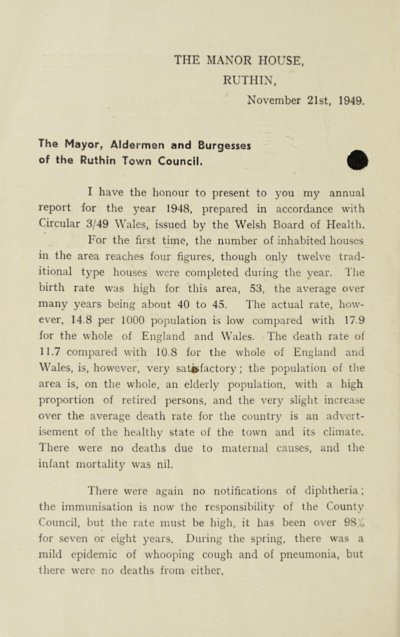 THE MANOR HOUSE, RUTHIN, November 21st, 1949. The Mayor, Aldermen and Burgesses of the Ruthin Town Council. I have the honour to present to you my annual report for the year 1948, prepared in accordance with Circular 3/49 Wales, issued by the Welsh Board of Health. For the first time, the number of inhabited houses in the area reaches four figures, though only twelve trad- itional type houses were completed during the year. The birth rate was high for this area, 53, the average over many years being about 40 to 45. The actual rate, how- ever, 14.8 per 1000 population is low compared with 17.9 for the whole of England and Wales. The death rate of 11.7 compared with 10.8 for the whole of England and Wales, is, however, very satisfactory; the population of the area is, on the whole, an elderly population, with a high proportion of retired persons, and the very slight increase over the average death rate for the country is an advert- isement of the healthy state of the town and its climate. There were no deaths due to maternal causes, and the infant mortality was nil. There were again no notifications of diphtheria; the immunisation is now the responsibility of the County Council, but the rate must be high, it has been over 98;/, for seven or eight years. During the spring, there was a mild epidemic of whooping cough and of pneumonia, but there were no deaths from either.