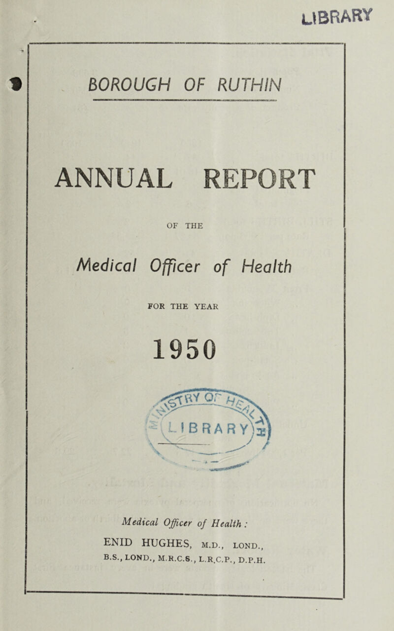 library BOROUGH OF RUTHIN ANNUAL REPORT OF THE Medical Officer of Health FOR THE YEAR 1950 Medical Officer of Health : ENID HUGHES, m.d., lond., B.S., LOND., M.R.C.S., L.R.C.P., D.P.H.