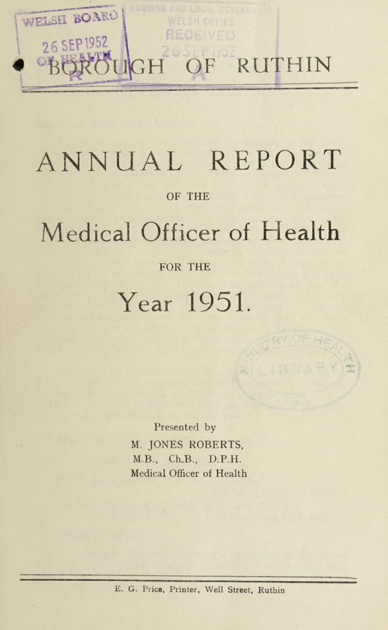 26 SEP'952 ,H OF RUTHIN ANNUAL REPORT OF THE Medical Officer of Health FOR THE Year 1951. Presented by M. JONES ROBERTS, M.B., Ch.B., D.P.H. Medical Officer of Health E. G. Price, Printer, Well Street, Ruthin