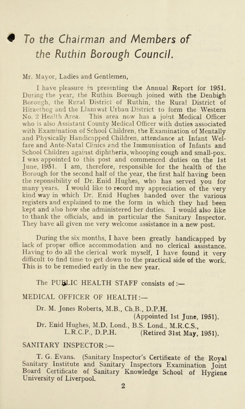 ♦ To the Chairman and Members of the Ruthin Borough Council. Mr. Mayor, Ladies and Gentlemen, I have pleasure in presenting the Annual Report for 1951. During the year, the Ruthin Borough joined with the Denbigh Borough, the Rural District of Ruthin, the Rural District of Hiraethog and the IJaniwst Urban District to form the Western No. 2 Health Area. This area now has a joint Medical Officer who is also Assistant County Medical Officer with duties associated with Examination of School Children, the Examination of Mentally and Physically Handicapped Children, attendance at Infant Wel- fare and Ante-Natal Clinics and the Immunisation of Infants and School Children against diphtheria, whooping cough and small-pox. I was appointed to this post and commenced duties on the 1st June, 1951. I am, therefore, responsible for the health of the Borough for the second half of the year, the first half having been the reponsibility of Dr. Enid Hughes, who has served you for many years. I would like to record my appreciation of the very kind way in which Dr. Enid Hughes handed over the various registers and explained to me the form in which they had been kept and also how she administered her duties. I would also like to thank the officials, and in particular the Sanitary Inspector. They have all given me very welcome assistance in a new post. During the six months, I have been greatly handicapped by lack of proper office accommodation and no clerical assistance. Having to do all the clerical work myself, I have found it very difficult to find time to get down to the practical side of the work. This is to be remedied early in the new year. The PUBLIC HEALTH STAFF consists of:— MEDICAL OFFICER OF HEALTH:— Dr. M. Jones Roberts, M.B., Ch.B., D.P.H. (Appointed 1st June, 1951). Dr. Enid Hughes, M.D. Lond., B.S. Lond., M.R.C.S., L.R.C.P., D.P.H. (Retired 31st May, 1951). SANITARY INSPECTOR:— T. G. Evans. (Sanitary Inspector's Certificate of the Royal Sanitary Institute and Sanitary Inspectors Examination Joint Board Certificate of Sanitary Knowledge School of Hygiene University of Liverpool.