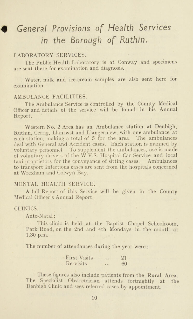 4 General Provisions of Health Services in the Borough of Ruthin. LABORATORY SERVICES. The Public Health Laboratory is at Conway and specimens are seut there for examination and diagnosis. Water, milk and ice-cream samples are also sent here for examination. AMBULANCE FACILITIES. The Ambulance Service is controlled by the County Medical Officer and details of the service will be found in his Annual Report. Western No. 2 Area has an Ambulance station at Denbigh, Ruthin, Cerrig, Llanrwst and Llangerniew, with one ambulance at each station, making a total of 5 for the area. The ambulances deal with General and Accident cases. Each station is manned by voluntary personnel. To supplement the ambulances, use is made of voluntary drivers of the W.V.S. Hospital Car Service and local taxi proprietors for the conveyance of sitting cases. Ambulances to transport Infectious ca.ses are sent from the hospitals concerned at Wrexham and Colwyn Ba.y. MENTAL HEALTH SERVICE. A full Report of this Service will be given in the County Medical Officer’s Annual Report. CLINICS. Ante-Natal: This clinic is held at the Baptist Chapel Schoolroom, Park'Road, on the 2nd and 4th Mondays in the month at 1.30 p.m. The number of attendances during the year were : First Visits ... 21 Re-visits ... 60 These figures also include patients from the Rural Area. The Specialist Obstretrician attends fortnightly at the Denbigh Clinic and sees referred cases by appointment.