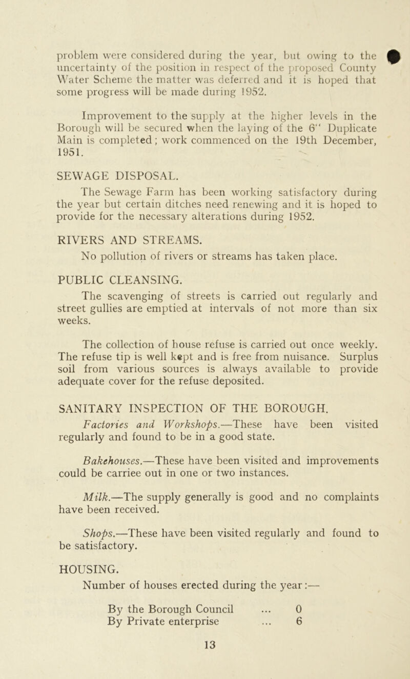 problem were considered during the year, but owing to the uncertainty of the position in respect of the proposed County Water Scheme the matter was deferred and it is hoped that some progress will be made during 1952. Improvement to the supply at the higher levels in the Borough will be secured when the laying of the 6“ Duplicate Main is completed; work commenced on the 19th December, 1951. SEWAGE DISPOSAL. The Sewage Farm has been working satisfactory during the year but certain ditches need renewing and it is hoped to provide for the necessary alterations during 1952. RIVERS AND STREAMS. No pollution of rivers or streams has taken place. PUBLIC CLEANSING. The scavenging of streets is carried out regularly and street gullies are emptied at intervals of not more than six weeks. The collection of house refuse is carried out once weekly. The refuse tip is well kept and is free from nuisance. Surplus soil from various sources is always available to provide adequate cover for the refuse deposited. SANITARY INSPECTION OF THE BOROUGH. Factories and Workshops.—These have been visited regularly and found to be in a good state. Bakehouses.—These have been visited and improvements could be carriee out in one or two instances. Milk.—The supply generally is good and no complaints have been received. Shops.—These have been visited regularly and found to be satisfactory. HOUSING. Number of houses erected during the year:— By the Borough Council ... 0 By Private enterprise ... 6