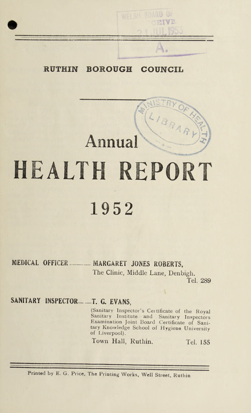 RUTHIN BOROUGH COUNCIL 1952 MEDICAL OFFICER MARGARET JONES ROBERTS, 1 he Clinic, Middle Lane, Denbigh. Tel. 289 SANITARY INSPECTOR T. G. EVANS, (Sanitary Inspector's Cei tificate of the Royal Sanitary Institute and Sanitary Inspectors Examination Joint Board Certificate of Sani- tary Knowledge School of Hygiene University of Liverpool). Town Hall, Ruthin. Tel. 155 Printed by E. G. Price, The Printing Works, Well Street, Ruthin