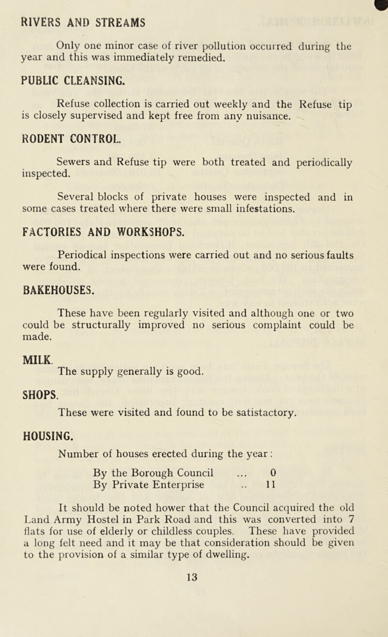 RIVERS AND STREAMS Only one minor case of river pollution occurred during the year and this was immediately remedied. PUBLIC CLEANSING. Refuse collection is carried out weekly and the Refuse tip is closely supervised and kept free from any nuisance. RODENT CONTROL Sewers and Refuse tip were both treated and periodically inspected. Several blocks of private houses were inspected and in some cases treated where there were small infestations. FACTORIES AND WORKSHOPS. Periodical inspections were carried out and no serious faults were found. BAKEHOUSES. These have been regularly visited and although one or two could be structurally improved no serious complaint could be made. MILK The supply generally is good. SHOPS. These were visited and found to be satistactory. HOUSING. Number of houses erected during the year: By the Borough Council ... 0 By Private Enterprise .. 11 It should be noted hower that the Council acquired the old Land Army Hostel in Park Road and this was converted into 7 flats for use of elderly or childless couples. These have provided a long felt need and it may be that consideration should be given to the provision of a similar type of dwelling.