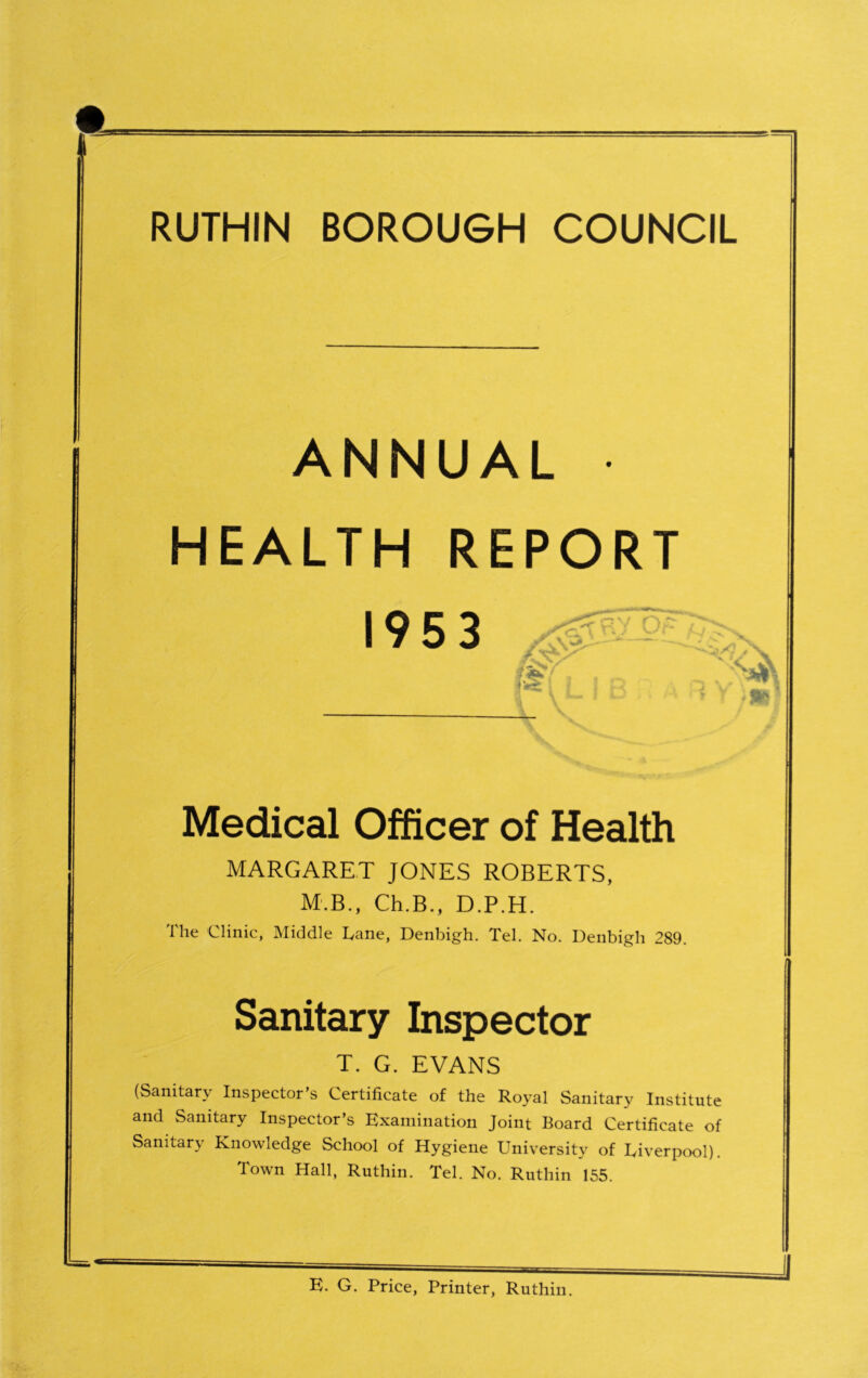 RUTHIN BOROUGH COUNCIL ANNUAL HEALTH REPORT 1953 V Qf. - I Medical Officer of Health MARGARET JONES ROBERTS, M.B., Ch.B., D.P.H. The Clinic, Middle Cane, Denbigh. Tel. No. Denbigh 289. Sanitary Inspector T. G. EVANS (Sanitary Inspector’s Certificate of the Royal Sanitary Institute and Sanitary Inspector’s Examination Joint Board Certificate of Sanitary Knowledge School of Hygiene University of Liverpool). Town Hall, Ruthin. Tel. No. Ruthin 155. E. G. Price, Printer, Ruthin.