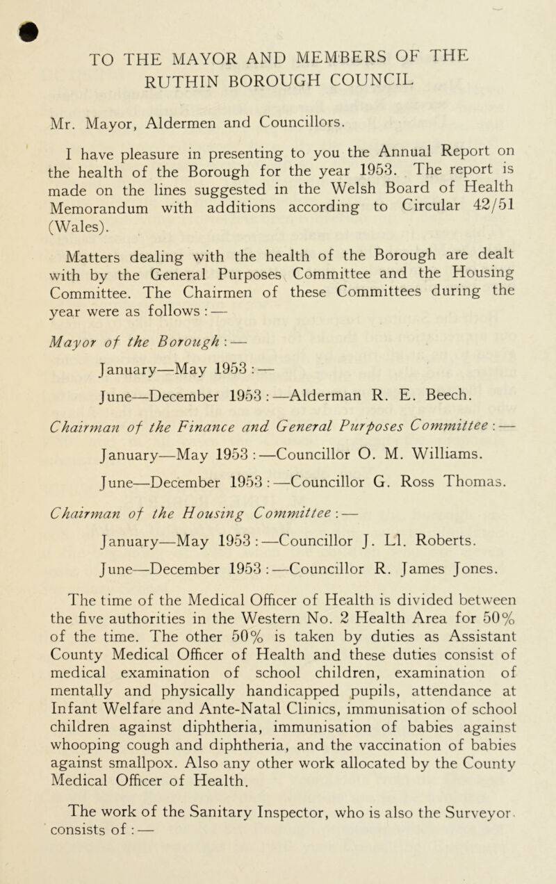 TO THE MAYOR AND MEMBERS OF THE RUTHIN BOROUGH COUNCIL Mr. Mayor, Aldermen and Councillors. I have pleasure in presenting to you the Annual Report on the health of the Borough for the year 1953. The report is made on the lines suggested in the Welsh Board of Health Memorandum with additions according to Circular 42/51 (Wales). Matters dealing with the health of the Borough are dealt with by the General Purposes Committee and the Housing Committee. The Chairmen of these Committees during the year were as follows : — Mayor of the Borough'.— January—May 1953: — June—December 1953:—Alderman R. E. Beech. Chairman of the Finance and General Pur poses Committee : — January—May 1953:—Councillor O. M. Williams. June—December 1953:—Councillor G. Ross Thomas. Chairman of the Housing Committee : — January—May 1953:—Councillor J. LI. Roberts. June—December 1953:—Councillor R. James Jones. The time of the Medical Officer of Health is divided between the five authorities in the Western No. 2 Health Area for 50% of the time. The other 50% is taken by duties as Assistant County Medical Officer of Health and these duties consist of medical examination of school children, examination of mentally and physically handicapped pupils, attendance at Infant Welfare and Ante-Natal Clinics, immunisation of school children against diphtheria, immunisation of babies against whooping cough and diphtheria, and the vaccination of babies against smallpox. Also any other work allocated by the County Medical Officer of Health. The work of the Sanitary Inspector, who is also the Surveyor, consists of : —