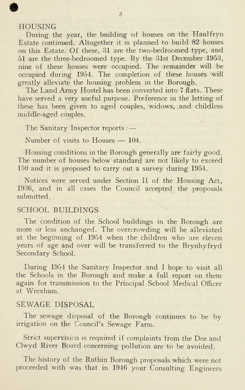 HOUSING During the year, the building of houses on the Haulfryn Estate continued. Altogether it is planned to build 82 houses on this Estate. Of these, 31 are the two-bedroomed type, and 51 are the three-bedroomed type. By the 31st December 1953, nine of these houses were occupied. The remainder will be occupied during 1954. The completion of these houses will greatly alleviate the housing problem in the Borough. The Land Army Hostel has been converted into 7 flats. These have served a very useful purpose. Preference in the letting of these has been given to aged couples, widows, and childless middle-aged couples. The Sanitary Inspector reports : — Number of visits to Houses — 104. Housing conditions in the Borough generally are fairly good. The number of houses below standard are not likely to exceed 150 and it is proposed to carry out a survey during 1954. Notices were served under Section II of the Housing Act, 1936, and in all cases the Council accepted the proposals submitted. SCHOOL BUILDINGS The condition of the School buildings in the Borough are more or less unchanged. The overcrowding will be alleviated at the beginning of 1954 when the children who are eleven years of age and over will be transferred to the Brynhyfryd Secondary School. During 1954 the Sanitary Inspector and I hope to visit all the Schools in the Borough and make a full report on them again for transmission to the Principal School Medical Officer at Wrexham. SEWAGE DISPOSAL The sewage disposal of the Borough continues to be by irrigation on the Council’s Sewage Farm. Strict supervision is required if complaints from the Dee and Clwyd River Board concerning pollution are to be avoided. The history of the Ruthin Borough proposals which were not proceeded with was that in 1946 your Consulting Engineers