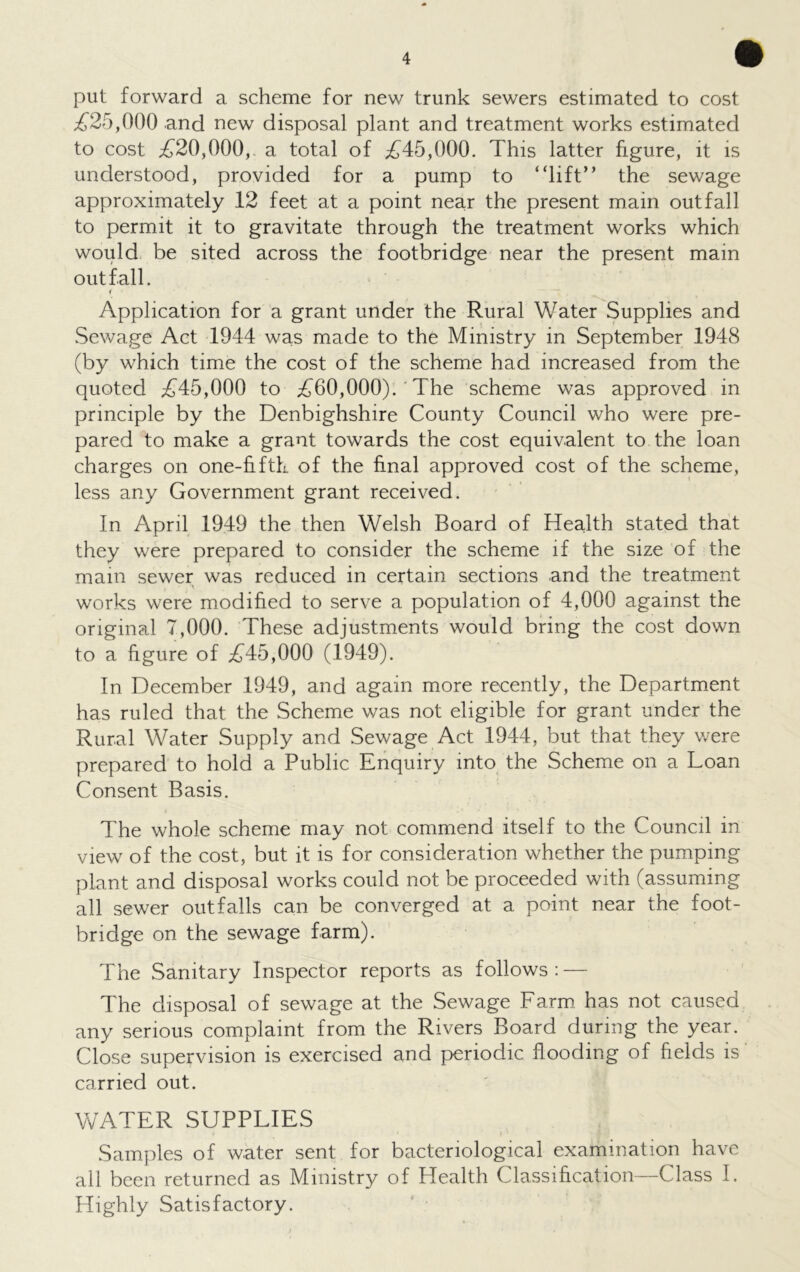 put forward a scheme for new trunk sewers estimated to cost £25,000 and new disposal plant and treatment works estimated to cost £20,000,. a total of £45,000. This latter figure, it is understood, provided for a pump to “lift” the sewage approximately 12 feet at a point near the present main outfall to permit it to gravitate through the treatment works which would be sited across the footbridge near the present main outfall. i Application for a grant under the Rural Water Supplies and Sewage Act 1944 was made to the Ministry in September 1948 (by which time the cost of the scheme had increased from the quoted £45,000 to £60,000).' The scheme was approved in principle by the Denbighshire County Council who were pre- pared to make a grant towards the cost equivalent to the loan charges on one-fifth of the final approved cost of the scheme, less any Government grant received. In April 1949 the then Welsh Board of Health stated that they were prepared to consider the scheme if the size of the main sewer was reduced in certain sections and the treatment works were modified to serve a population of 4,000 against the original 7,000. These adjustments would bring the cost down to a figure of £45,000 (1949). In December 1949, and again more recently, the Department has ruled that the Scheme was not eligible for grant under the Rural Water Supply and Sewage Act 1944, but that they were prepared to hold a Public Enquiry into the Scheme on a Loan Consent Basis. The whole scheme may not commend itself to the Council in view of the cost, but it is for consideration whether the pumping plant and disposal works could not be proceeded with (assuming all sewer outfalls can be converged at a point near the foot- bridge on the sewage farm). The Sanitary Inspector reports as follows : — The disposal of sewage at the Sewage Farm has not caused any serious complaint from the Rivers Board during the year. Close supervision is exercised and periodic flooding of fields is carried out. WATER SUPPLIES * • * D Samples of water sent for bacteriological examination have all been returned as Ministry of Health Classification—Class I. Highly Satisfactory.