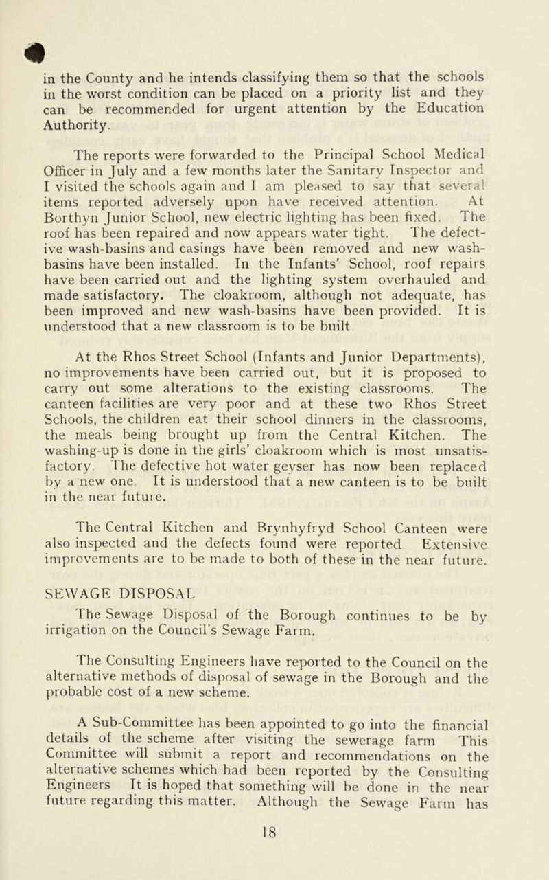 m in the County and he intends classifying them so that the schools in the worst condition can be placed on a priority list and they can be recommended for urgent attention by the Education Authority. The reports were forwarded to the Principal School Medical Officer in July and a few months later the Sanitary Inspector and I visited the schools again and I am pleased to say that several items reported adversely upon have received attention. At Borthyn Junior School, new electric lighting has been fixed. The roof has been repaired and now appears water tight. The defect- ive wash-basins and casings have been removed and new wash- basins have been installed. In the Infants’ School, roof repairs have been carried out and the lighting system overhauled and made satisfactory. The cloakroom, although not adequate, has been improved and new wash-basins have been provided. It is understood that a new classroom is to be built At the Rhos Street School (Infants and Junior Departments), no improvements have been carried out, but it is proposed to carry out some alterations to the existing classrooms. The canteen facilities are very poor and at these two Rhos Street Schools, the children eat their school dinners in the classrooms, the meals being brought up from the Central Kitchen. The washing-up is done in the girls’ cloakroom which is most unsatis- factory. I'he defective hot water geyser has now been replaced by a new one. It is understood that a new canteen is to be built in the near future. The Central Kitchen and Brynhyfryd School Canteen were also inspected and the defects found were reported Extensive improvements are to be made to both of these in the near future. SEWAGE DISPOSAL The Sewage Dispjosal of the Borough continues to be by irrigation on the Council’s Sewage Farm. The Consulting Engineers have reported to the Council on the alternative methods of disposal of sewage in the Borough and the probable cost of a new scheme. A Sub-Committee has been appointed to go into the financial details of the scheme after visiting the sewerage farm This Committee will submit a report and recommendations on the alternative schemes which had been reported by the Consulting Engineers It is hoped that something will be done in the near future regarding this matter. Although the Sewage Farm has