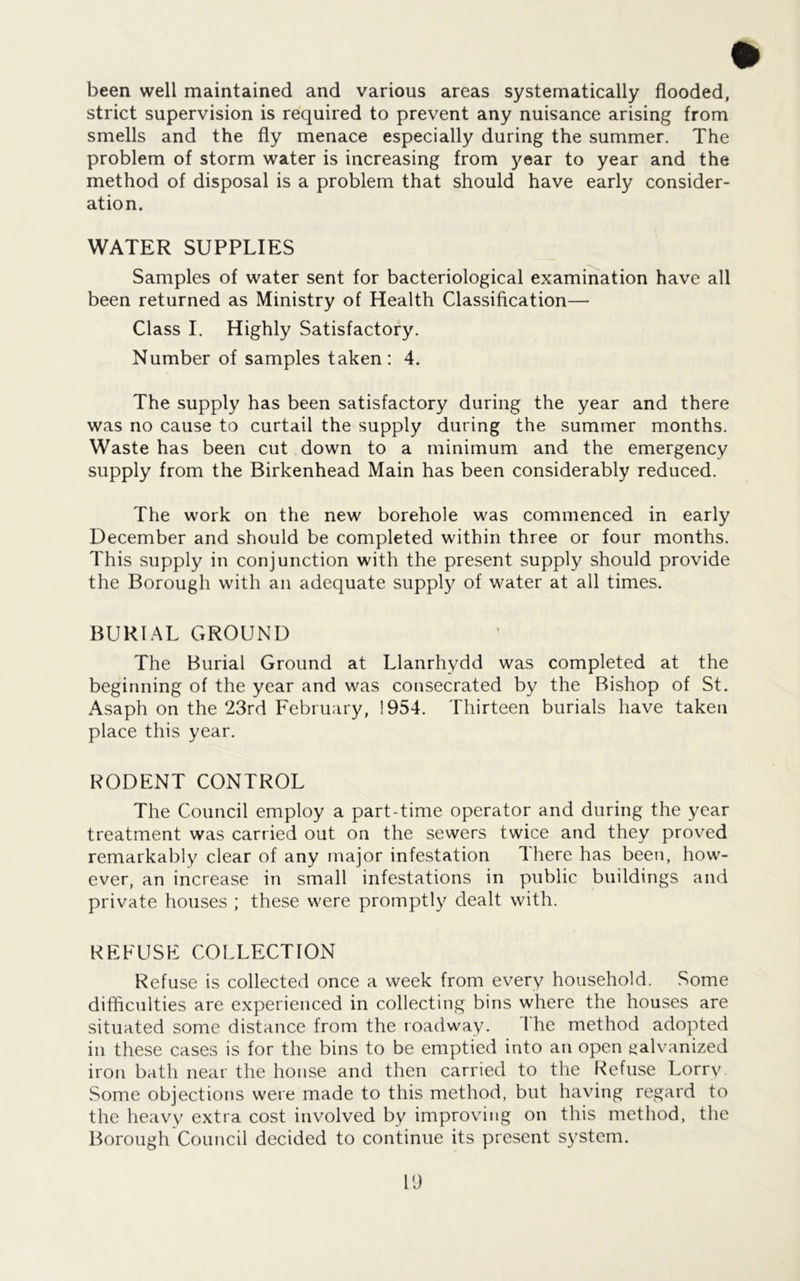 been well maintained and various areas systematically flooded, strict supervision is required to prevent any nuisance arising from smells and the fly menace especially during the summer. The problem of storm water is increasing from year to year and the method of disposal is a problem that should have early consider- ation. WATER SUPPLIES Samples of water sent for bacteriological examination have all been returned as Ministry of Health Classification— Class I. Highly Satisfactory. Number of samples taken: 4. The supply has been satisfactory during the year and there was no cause to curtail the supply during the summer months. Waste has been cut down to a minimum and the emergency supply from the Birkenhead Main has been considerably reduced. The work on the new borehole was commenced in early December and should be completed within three or four months. This supply in conjunction with the present supply should provide the Borough with an adequate supply of water at all times. BURIAL GROUND The Burial Ground at Llanrhydd was completed at the beginning of the year and was consecrated by the Bishop of St. Asaph on the 23rd February, 1954. Thirteen burials have taken place this year. RODENT CONTROL The Council employ a part-time operator and during the year treatment was carried out on the sewers twice and they proved remarkably clear of any major infestation There has been, how- ever, an increase in small infestations in public buildings and private houses ; these were promptly dealt with. REFUSF COLLECTION Refuse is collected once a week from every household. Some difficulties are experienced in collecting bins where the houses are situated some distance from the roadway. I he method adopted in these cases is for the bins to be emptied into an open galvanized iron bath near the house and then carried to the Refuse Lorry Some objections were made to this method, but having regard to the heavy extra cost involved by improving on this method, the Borough Council decided to continue its present s}'stem.