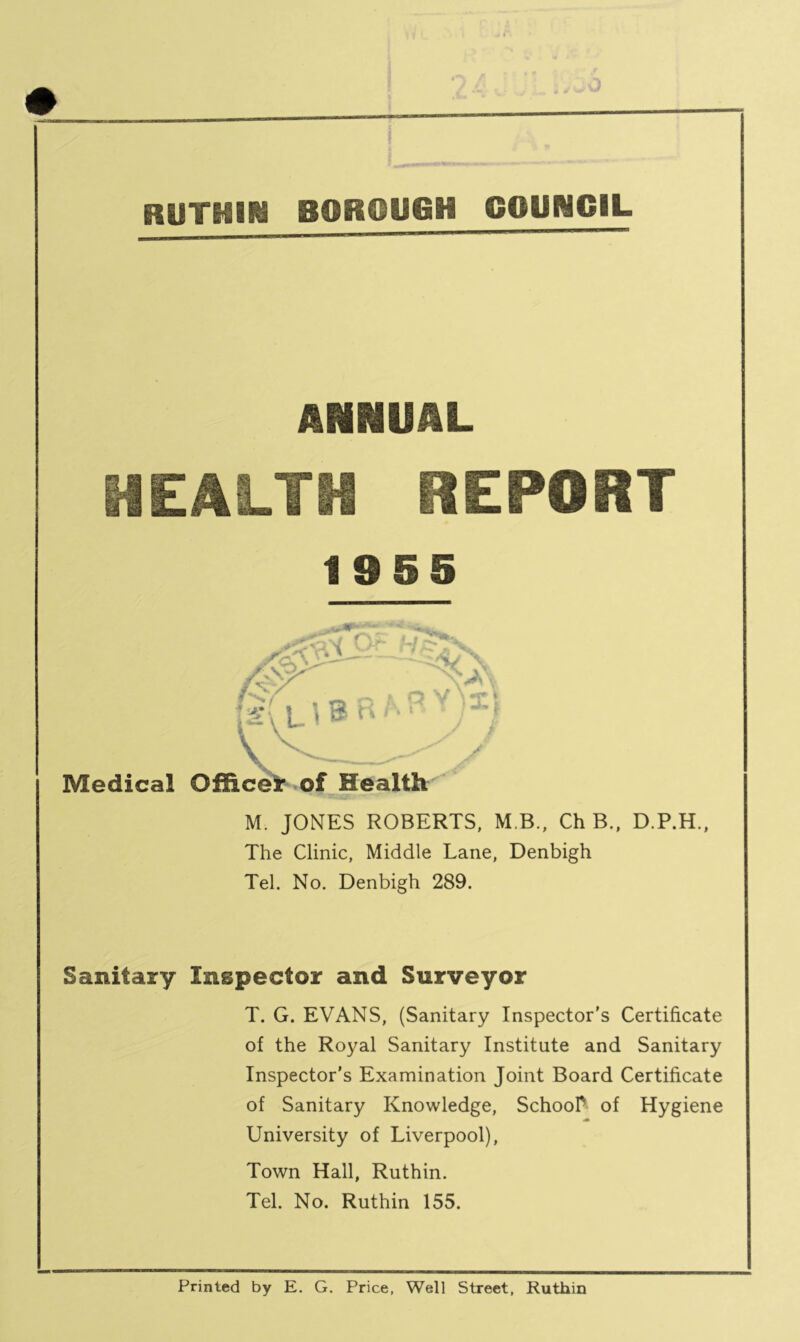 c RUTHIN BOROUGH COUNCIL ANNUAL HEALTH REPORT 19 5 5 M. JONES ROBERTS, M B., Ch B., D.P.H., The Clinic, Middle Lane, Denbigh Tel. No. Denbigh 289. Sanitary Inspector and Surveyor T. G. EVANS, (Sanitary Inspector's Certificate of the Royal Sanitary Institute and Sanitary Inspector's Examination Joint Board Certificate of Sanitary Knowledge, School* of Hygiene University of Liverpool), Town Hall, Ruthin. Tel. No. Ruthin 155. Printed by E. G. Price, Well Street, Ruthin