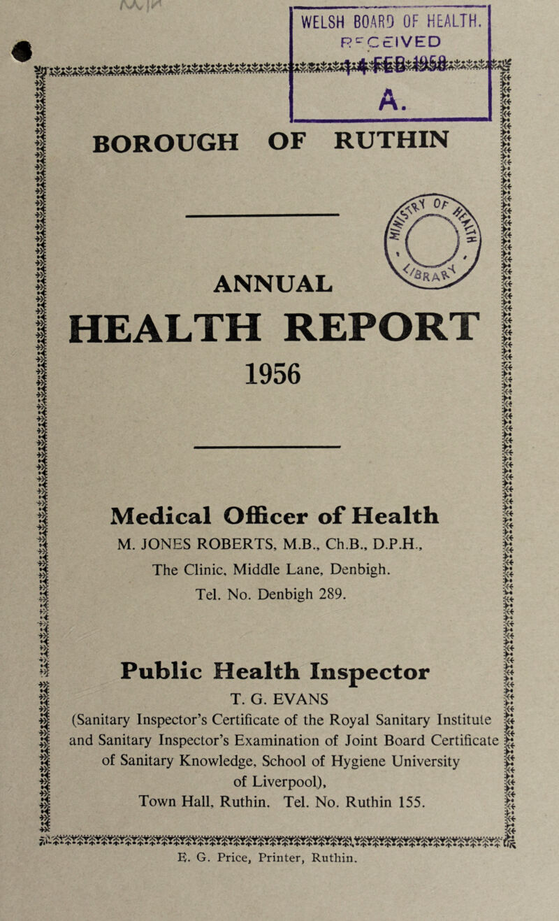 m : 3! m! ■W: m: *! U\ I 1 ■£: II I 3 *$ m: *£ m: 1 *! *>■■ Ul 1 I WELSH BOARD OF HEALTH. RECEIVED ' Vr-i*iy4«£ A. BOROUGH OF RUTHIN ANNUAL HEALTH REPORT 1956 Medical Officer of Health M. JONES ROBERTS, M.B., Ch.B., D.P.H., The Clinic, Middle Lane, Denbigh. Tel. No. Denbigh 289. Public Health Inspector T. G. EVANS (Sanitary Inspector’s Certificate of the Royal Sanitary Institute and Sanitary Inspector’s Examination of Joint Board Certificate of Sanitary Knowledge, School of Hygiene University of Liverpool), Town Hall, Ruthin. Tel. No. Ruthin 155. I* It 1 1 It it $ I I & 1 € I I ... , A | E. G. Price, Printer, Ruthin.