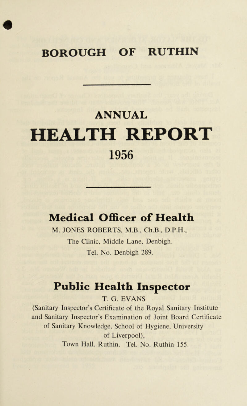 BOROUGH OF RUTHIN ANNUAL HEALTH REPORT 1956 Medical Officer of Health M. JONES ROBERTS, M B., Ch.B., D.P.H., The Clinic. Middle Lane, Denbigh. Tel. No. Denbigh 289. Public Health Inspector T. G. EVANS (Sanitary Inspector’s Certificate of the Royal Sanitary Institute and Sanitary Inspector’s Examination of Joint Board Certificate of Sanitary Knowledge, School of Hygiene. University of Liverpool), Town Hall, Ruthin. Tel. No. Ruthin 155.