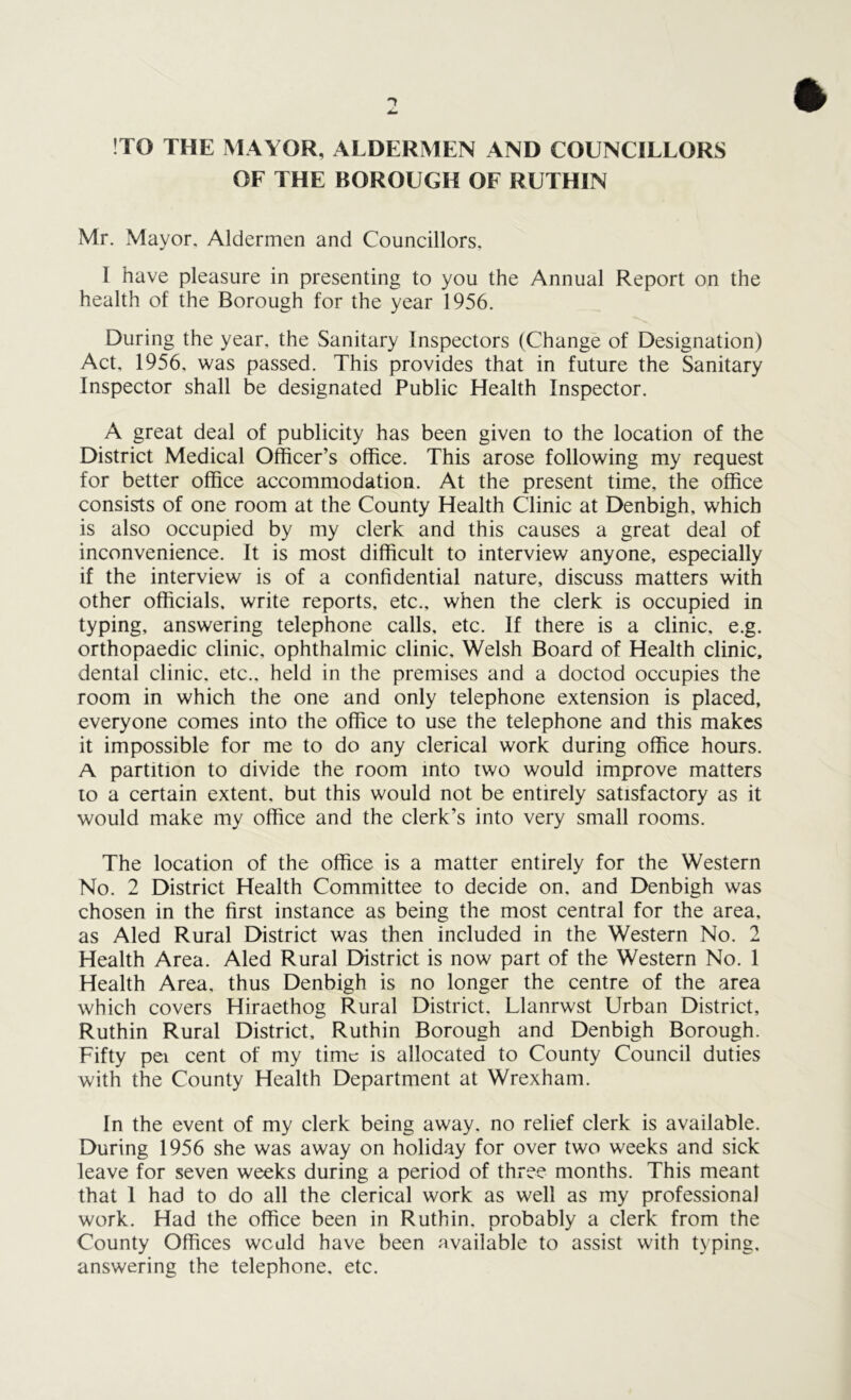 !TO THE MAYOR, ALDERMEN AND COUNCILLORS OF THE BOROUGH OF RUTHIN Mr. Mayor. Aldermen and Councillors, I have pleasure in presenting to you the Annual Report on the health of the Borough for the year 1956. During the year, the Sanitary Inspectors (Change of Designation) Act, 1956, was passed. This provides that in future the Sanitary Inspector shall be designated Public Health Inspector. A great deal of publicity has been given to the location of the District Medical Officer’s office. This arose following my request for better office accommodation. At the present time, the office consists of one room at the County Health Clinic at Denbigh, which is also occupied by my clerk and this causes a great deal of inconvenience. It is most difficult to interview anyone, especially if the interview is of a confidential nature, discuss matters with other officials, write reports, etc., when the clerk is occupied in typing, answering telephone calls, etc. If there is a clinic, e.g. orthopaedic clinic, ophthalmic clinic, Welsh Board of Health clinic, dental clinic, etc., held in the premises and a doctod occupies the room in which the one and only telephone extension is placed, everyone comes into the office to use the telephone and this makes it impossible for me to do any clerical work during office hours. A partition to divide the room into two would improve matters to a certain extent, but this would not be entirely satisfactory as it would make my office and the clerk’s into very small rooms. The location of the office is a matter entirely for the Western No. 2 District Health Committee to decide on, and Denbigh was chosen in the first instance as being the most central for the area, as Aled Rural District was then included in the Western No. 2 Health Area. Aled Rural District is now part of the Western No. 1 Health Area, thus Denbigh is no longer the centre of the area which covers Hiraethog Rural District. Llanrwst Urban District, Ruthin Rural District, Ruthin Borough and Denbigh Borough. Fifty pei cent of my time is allocated to County Council duties with the County Health Department at Wrexham. In the event of my clerk being away, no relief clerk is available. During 1956 she was away on holiday for over two weeks and sick leave for seven weeks during a period of three months. This meant that 1 had to do all the clerical work as well as my professional work. Had the office been in Ruthin, probably a clerk from the County Offices weald have been available to assist with typing, answering the telephone, etc.