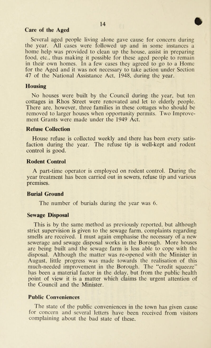 Care of the Aged Several aged people living alone gave cause for concern during the year. All cases were followed up and in some instances a home help was provided to clean up the house, assist in preparing food, etc., thus making it possible for these aged people to remain in their own homes. In a few cases they agreed to go to a Home for the Aged and it was not necessary to take action under Section 47 of the National Assistance Act, 1948, during the year. Housing No houses were built by the Council during the year, but ten cottages in Rhos Street were renovated and let to elderly people. There are, however, three families in these cottages who should be removed to larger houses when opportunity permits. Two Improve- ment Grants were made under the 1949 Act. Refuse Collection House refuse is collected weekly and there has been every satis- faction during the year. The refuse tip is well-kept and rodent control is good. Rodent Control A part-time operator is employed on rodent control. During the year treatment has been carried out in sewers, refuse tip and various premises. Burial Ground The number of burials during the year was 6. Sewage Disposal This is by the same method as previously reported, but although strict supervision is given to the sewage farm, complaints regarding smells are received. I must again emphasise the necessary of a new sewerage and sewage disposal works in the Borough. More houses are being built and the sewage farm is less able to cope with the disposal. Although the matter was re-opened with the Minister in August, little progress was made towards the realisation of this much-needed improvement in the Borough. The “credit squeeze” has been a material factor in the delay, but from the public health point of view it is a matter which claims the urgent attention of the Council and the Minister. Public Conveniences The state of the public conveniences in the town has given cause for concern and several letters have been received from visitors complaining about the bad state of these.