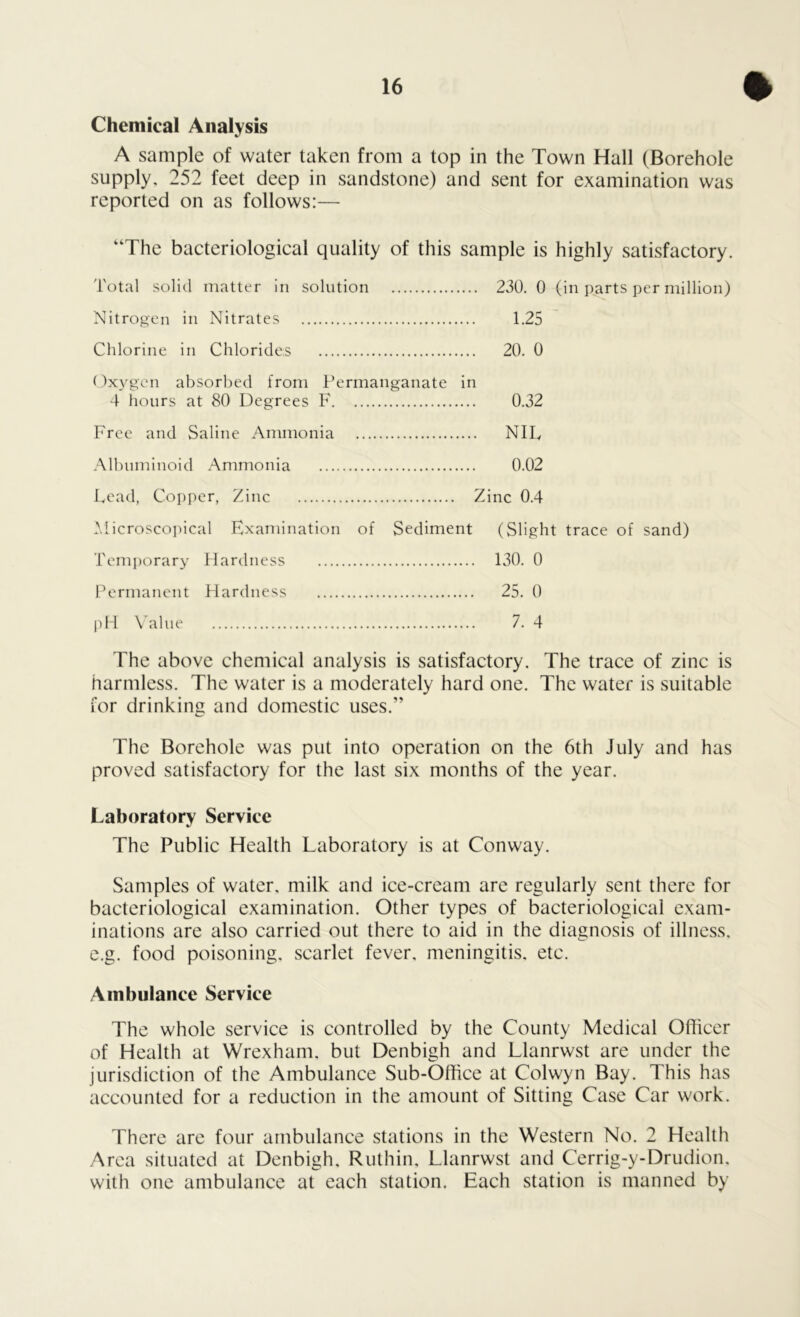 Chemical Analysis A sample of water taken from a top in the Town Hall (Borehole supply, 252 feet deep in sandstone) and sent for examination was reported on as follows:— “The bacteriological quality of this sample is highly satisfactory. Total solid matter in solution 230. 0 (in parts per million) Nitrogen in Nitrates 1.25 Chlorine in Chlorides 20. 0 Oxygen absorbed from Permanganate in 4 hours at 80 Degrees F 0.32 Free and Saline Ammonia NIL, Albuminoid Ammonia 0.02 Lead, Copper, Zinc Zinc 0.4 Microscopical Examination of Sediment (Slight trace of sand) Temporary Hardness 130. 0 Permanent Hardness 25. 0 pH Value 7. 4 The above chemical analysis is satisfactory. The trace of zinc is harmless. The water is a moderately hard one. The water is suitable for drinking and domestic uses.” The Borehole was put into operation on the 6th July and has proved satisfactory for the last six months of the year. Laboratory Service The Public Health Laboratory is at Conway. Samples of water, milk and ice-cream are regularly sent there for bacteriological examination. Other types of bacteriological exam- inations are also carried out there to aid in the diagnosis of illness, e.g. food poisoning, scarlet fever, meningitis, etc. Ambulance Service The whole service is controlled by the County Medical Officer of Health at Wrexham, but Denbigh and Llanrwst are under the jurisdiction of the Ambulance Sub-Office at Colwyn Bay. This has accounted for a reduction in the amount of Sitting Case Car work. There are four ambulance stations in the Western No. 2 Health Area situated at Denbigh, Ruthin, Llanrwst and Cerrig-y-Drudion. with one ambulance at each station. Each station is manned by