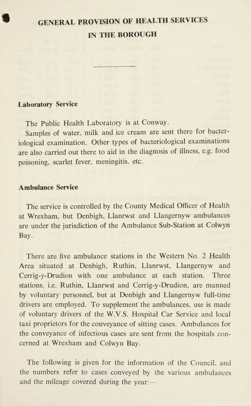 GENERAL PROVISION OF HEALTH SERVICES IN THE BOROUGH Laboratory Service The Public Health Laboratory is at Conway. Samples of water, milk and ice cream are sent there for bacter- iological examination. Other types of bacteriological examinations are also carried out there to aid in the diagnosis of illness, e.g. food poisoning, scarlet fever, meningitis, etc. Ambulance Service The service is controlled by the County Medical Officer of Health at Wrexham, but Denbigh. Llanrwst and Llangernyw ambulances are under the jurisdiction of the Ambulance Sub-Station at Colwyn Bay. There are five ambulance stations in the Western No. 2 Health Area situated at Denbigh, Ruthin, Llanrwst, Llangernyw and Cerrig-y-Drudion with one ambulance at each station. Three stations, i.e. Ruthin, Llanrwst and Cerrig-y-Drudion, are manned by voluntary personnel, but at Denbigh and Llangernyw full-time drivers are employed. To supplement the ambulances, use is made of voluntary drivers of the W.V.S. Hospital Car Service and local taxi proprietors for the conveyance of sitting cases. Ambulances for the conveyance of infectious cases are sent from the hospitals con- cerned at Wrexham and Colwyn Bay. The following is given for the information of the Council, and the numbers refer to cases conveyed by the various ambulances and the mileage covered during the year:—