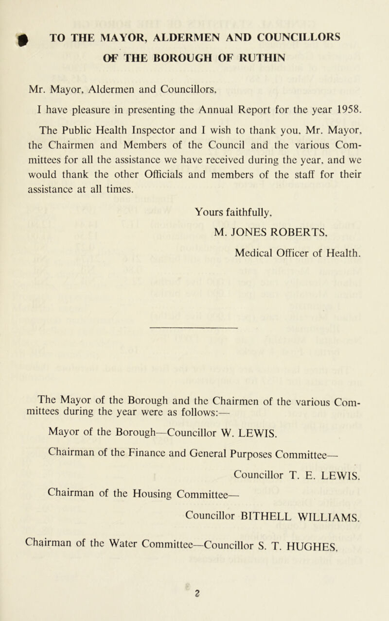 OF THE BOROUGH OF RUTHIN Mr. Mayor, Aldermen and Councillors, I have pleasure in presenting the Annual Report for the year 1958. The Public Health Inspector and I wish to thank you, Mr. Mayor, the Chairmen and Members of the Council and the various Com- mittees for all the assistance we have received during the year, and we would thank the other Officials and members of the staff for their assistance at all times. Yours faithfully, M. JONES ROBERTS, Medical Officer of Health. The Mayor of the Borough and the Chairmen of the various Com- mittees during the year were as follows:— Mayor of the Borough—Councillor W. LEWIS. Chairman of the Finance and General Purposes Committee- Councillor T. E. LEWIS. Chairman of the Housing Committee— Councillor BITHELL WILLIAMS. Chairman of the Water Committee—Councillor S. T. HUGHES,