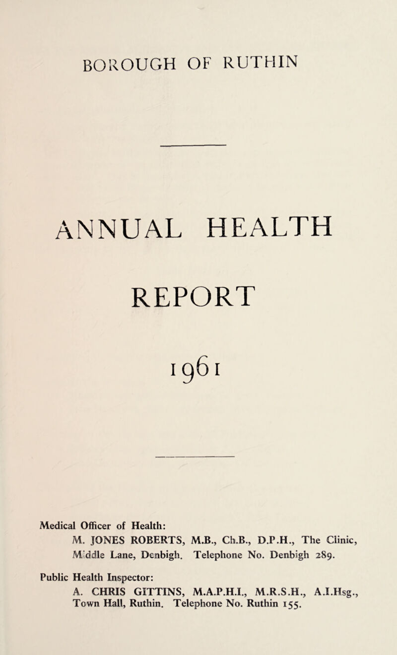 ANNUAL HEALTH REPORT Medical Officer of Health: M. JONES ROBERTS, M.B., Ch.B., D.P.H., The Clinic, Mvddle Lane, Denbigh. Telephone No. Denbigh 289. Public Health Inspector: A. CHRIS GITTINS, M.A.P.H.I., M.R.S.H., A.I.Hsg., Town Hall, Ruthin. Telephone No. Ruthin 155.