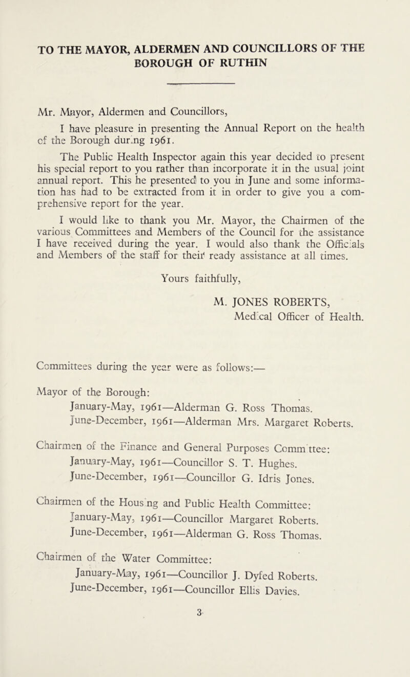 TO THE MAYOR, ALDERMEN AND COUNCILLORS OF THE BOROUGH OF RUTHIN Mr. Mfiyor, Aldermen and Councillors, I have pleasure in presenting the Annual Report on the health cf the Borough durmg 1961. The Public Health Inspector again this year decided to present his special report to you rather than incorporate it in the usual joint annual report. This he presentedl to you in June and some informa- tion has had to be extracted from it in order to give you a com- prehensive report for the year. I would like to thank you Mr. Mayor, the Chairmen of the various Committees and Members of the Council for the assistance I have received during the year. I would also thank the Officials and Members of the staff for theii' ready assistance at all times. Yours faithfully, M. JONES ROBERTS, Medical Officer of Health. Committees during the year were as follows:— Mayor of the Borough: January-May, 1961—Alderman G. Ross Thomas. June-December, 1961—Alderman Mrs. Margaret Roberts. Chairmen of the Finance and General Purposes Comm ttee: January-May, 1961—Councillor S. T. Hughes. June-December, 1961—Councillor G. Idris Jones. Chairmen of the Hous ng and Public Health Committee: January-May, 1961—Councillor Margaret Roberts. June-December, 1961—Alderman G. Ross Thomas. Chairmen of the Water Committee: January-May, 1961—Councillor J. Dyfed Roberts. June-December, 1961—Councillor Ellis Davies.