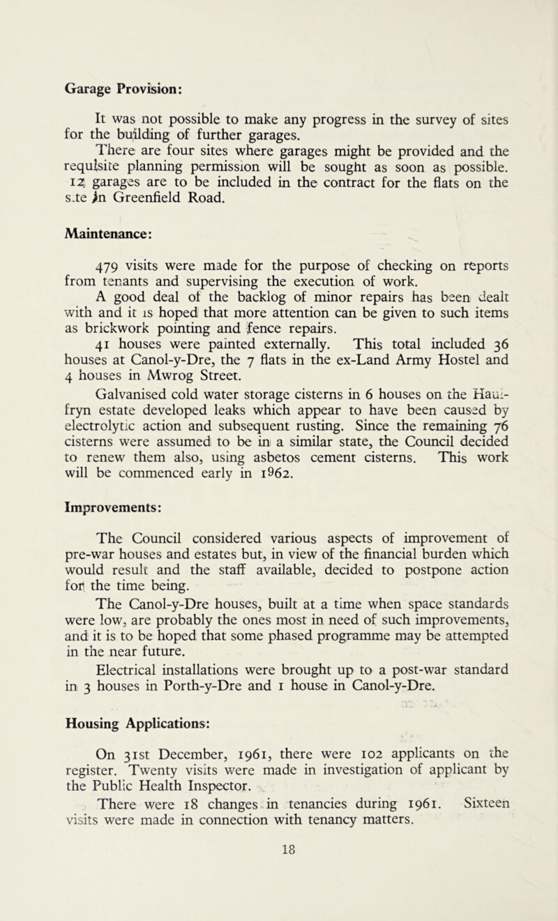 Garage Provision: It was not possible to make any progress in the survey of sites for the building of further garages. There are four sites where garages might be provided and the requisite planning permission will be sought as soon as possible. 12; garages are to be included in the contract for the flats on the s*te >n Greenfield Road. Maintenance: 479 visits were made for the purpose of checking on reports from tenants and supervising the execution of work. A good deal of the backlog of minor repairs has been dealt with and it is hoped that more attention can be given to such items as brickwork pointing and fence repairs. 41 houses were painted externally. This total included 36 houses at Canol-y-Dre, the 7 flats in the ex-Land Army Hostel and 4 houses in Mwrog Street. Galvanised cold water storage cisterns in 6 houses on the Haul- fryn estate developed leaks which appear to have been caused by electrolytic action and subsequent rusting. Since the remaining 76 cisterns were assumed to be in a similar state, the Council decided to renew them also, using asbetos cement cisterns. This work will be commenced early in i962. Improvements: The Council considered various aspects of improvement of pre-war houses and estates but, in view of the financial burden which would result and the staff available, decided to postpone action fon the time being. The Canol-y-Dre houses, built at a time when space standards were low, are probably the ones most in need of such improvements, and it is to be hoped that some phased programme may be attempted in the near future. Electrical installations were brought up to a post-war standard in 3 houses in Porth-y-Dre and i house in Canol-y-Dre. Housing Applications: On 31st December, 1961, there were 102 applicants on the register. Twenty visits were made in investigation of applicant by the Public Health Inspector. „ There were 18 changes in tenancies during 1961. Sixteen visits were made in connection with tenancy matters.