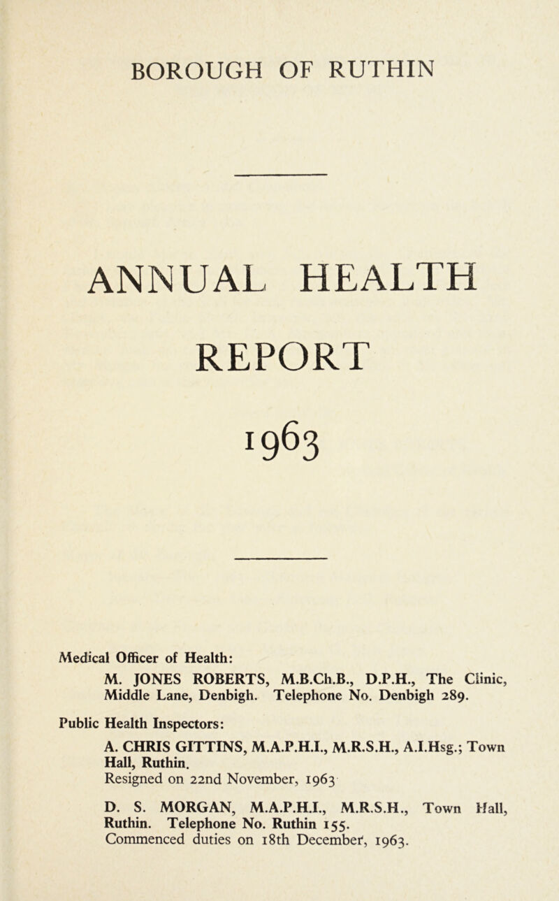 BOROUGH OF RUTHIN ANNUAL HEALTH REPORT 1963 Medical Officer of Health: M. JONES ROBERTS, M.B.Ch.B., D.P.H., The Clinic, Middle Lane, Denbigh. Telephone No. Denbigh 289. Public Health Inspectors: A. CHRIS GITTINS, M.A.P.H.I., M.R.S.H., A.I.Hsg.; Town Hall, Ruthin. Resigned on 22nd November, 1963 D. S. MORGAN, M.A.P.H.I., M.R.S.H., Town Hall, Ruthin. Telephone No. Ruthin 155. Commenced duties on i8th December^, 1963.